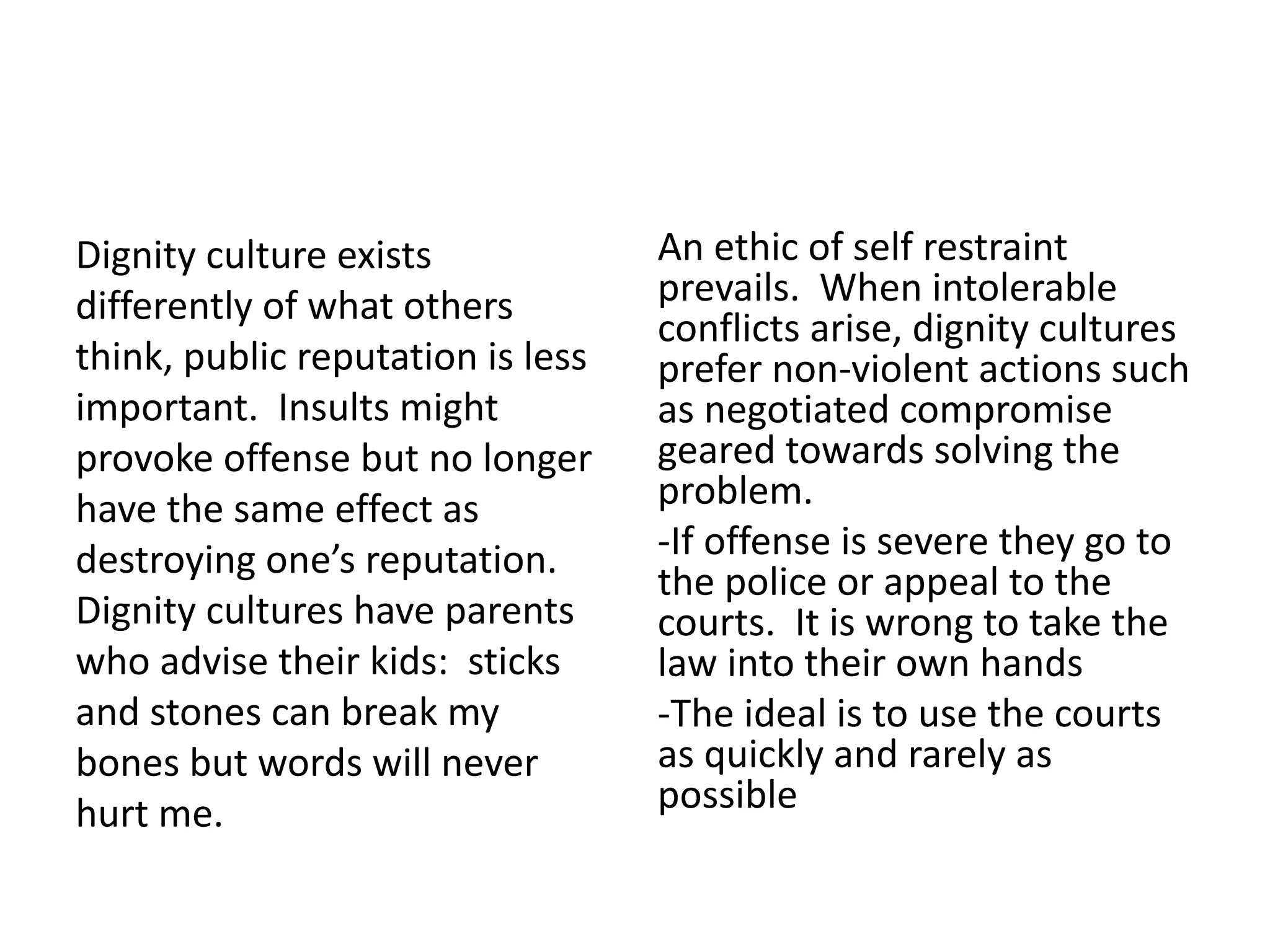 Dignity culture exists
differently of what others
think, public reputation is less
important. Insults might
provoke offense but no longer
have the same effect as
destroying one’s reputation.
Dignity cultures have parents
who advise their kids: sticks
and stones can break my
bones but words will never
hurt me.
An ethic of self restraint
prevails. When intolerable
conflicts arise, dignity cultures
prefer non-violent actions such
as negotiated compromise
geared towards solving the
problem.
-If offense is severe they go to
the police or appeal to the
courts. It is wrong to take the
law into their own hands
-The ideal is to use the courts
as quickly and rarely as
possible
 