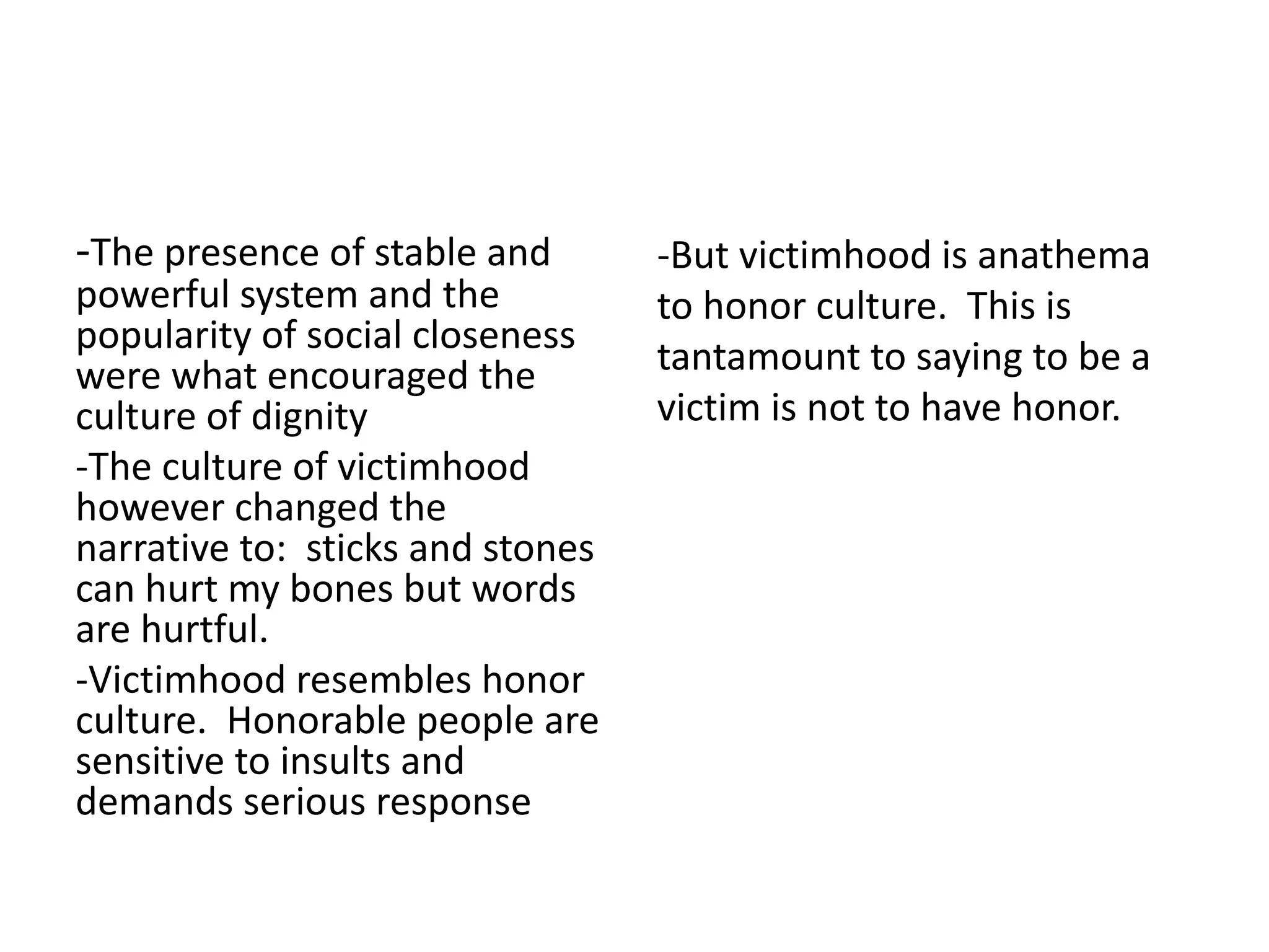 -The presence of stable and
powerful system and the
popularity of social closeness
were what encouraged the
culture of dignity
-The culture of victimhood
however changed the
narrative to: sticks and stones
can hurt my bones but words
are hurtful.
-Victimhood resembles honor
culture. Honorable people are
sensitive to insults and
demands serious response
-But victimhood is anathema
to honor culture. This is
tantamount to saying to be a
victim is not to have honor.
 