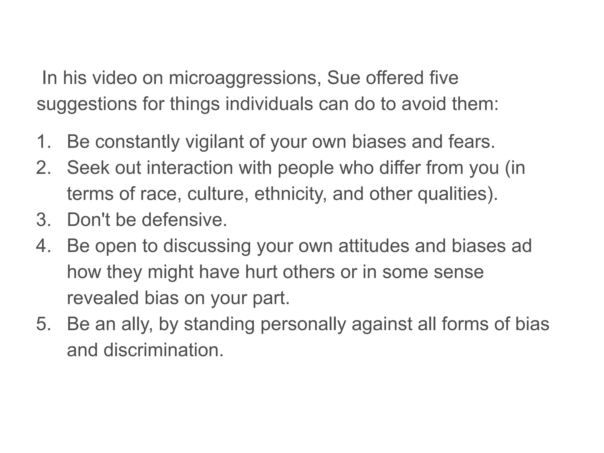 In his video on microaggressions, Sue offered five
suggestions for things individuals can do to avoid them:
1. Be constantly vigilant of your own biases and fears.
2. Seek out interaction with people who differ from you (in
terms of race, culture, ethnicity, and other qualities).
3. Don't be defensive.
4. Be open to discussing your own attitudes and biases ad
how they might have hurt others or in some sense
revealed bias on your part.
5. Be an ally, by standing personally against all forms of bias
and discrimination.
 