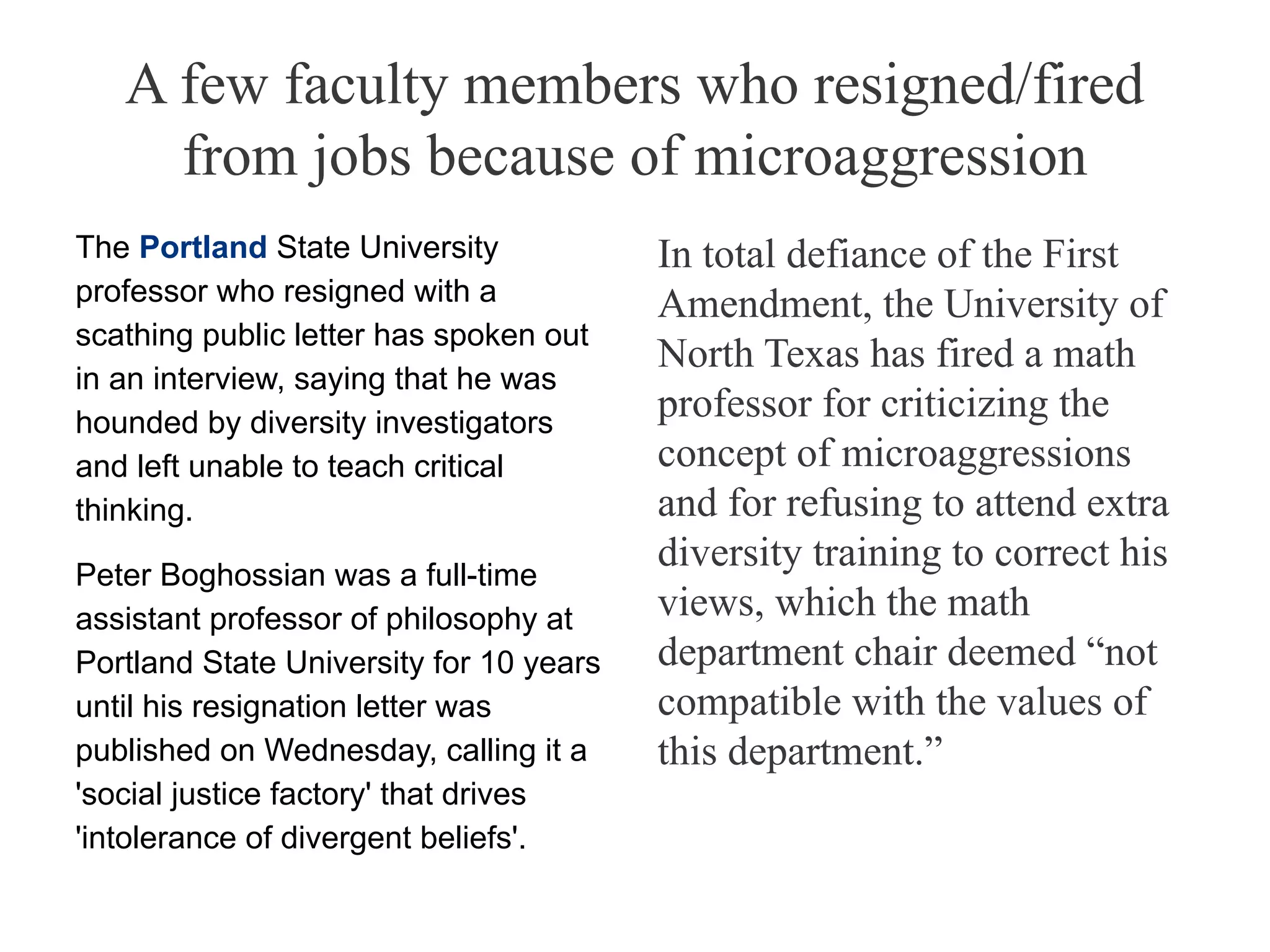 A few faculty members who resigned/fired
from jobs because of microaggression
The Portland State University
professor who resigned with a
scathing public letter has spoken out
in an interview, saying that he was
hounded by diversity investigators
and left unable to teach critical
thinking.
Peter Boghossian was a full-time
assistant professor of philosophy at
Portland State University for 10 years
until his resignation letter was
published on Wednesday, calling it a
'social justice factory' that drives
'intolerance of divergent beliefs'.
In total defiance of the First
Amendment, the University of
North Texas has fired a math
professor for criticizing the
concept of microaggressions
and for refusing to attend extra
diversity training to correct his
views, which the math
department chair deemed “not
compatible with the values of
this department.”
 