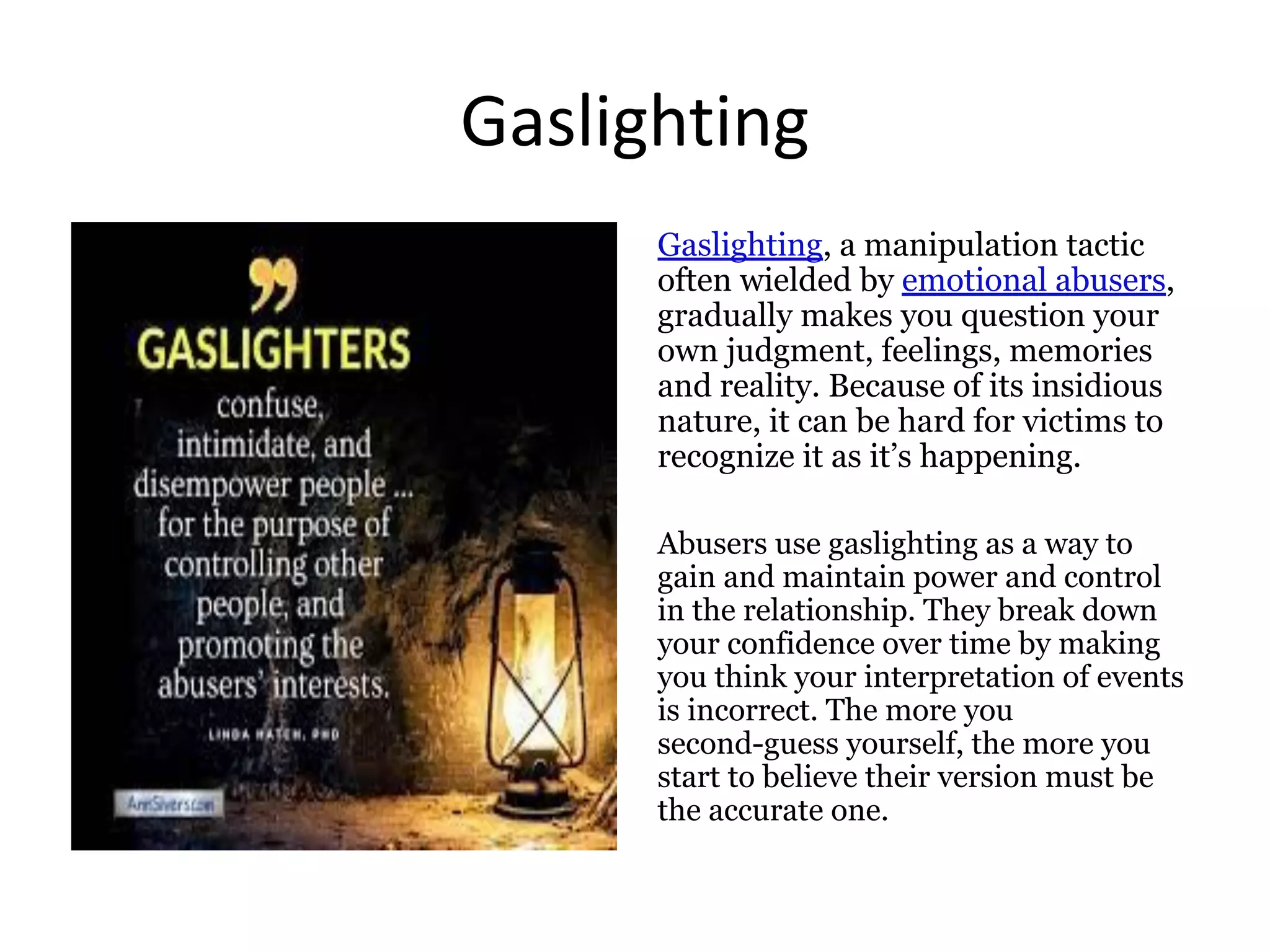 Gaslighting
Gaslighting, a manipulation tactic
often wielded by emotional abusers,
gradually makes you question your
own judgment, feelings, memories
and reality. Because of its insidious
nature, it can be hard for victims to
recognize it as it’s happening.
Abusers use gaslighting as a way to
gain and maintain power and control
in the relationship. They break down
your confidence over time by making
you think your interpretation of events
is incorrect. The more you
second-guess yourself, the more you
start to believe their version must be
the accurate one.
 