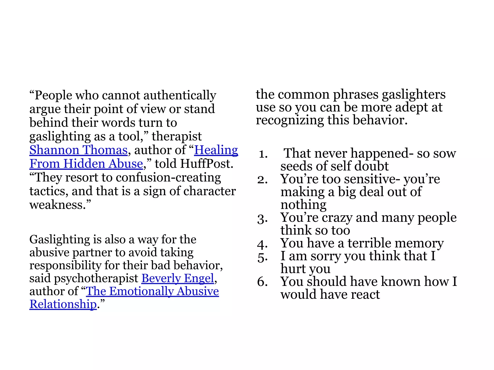 “People who cannot authentically
argue their point of view or stand
behind their words turn to
gaslighting as a tool,” therapist
Shannon Thomas, author of “Healing
From Hidden Abuse,” told HuffPost.
“They resort to confusion-creating
tactics, and that is a sign of character
weakness.”
Gaslighting is also a way for the
abusive partner to avoid taking
responsibility for their bad behavior,
said psychotherapist Beverly Engel,
author of “The Emotionally Abusive
Relationship.”
the common phrases gaslighters
use so you can be more adept at
recognizing this behavior.
1. That never happened- so sow
seeds of self doubt
2. You’re too sensitive- you’re
making a big deal out of
nothing
3. You’re crazy and many people
think so too
4. You have a terrible memory
5. I am sorry you think that I
hurt you
6. You should have known how I
would have react
 