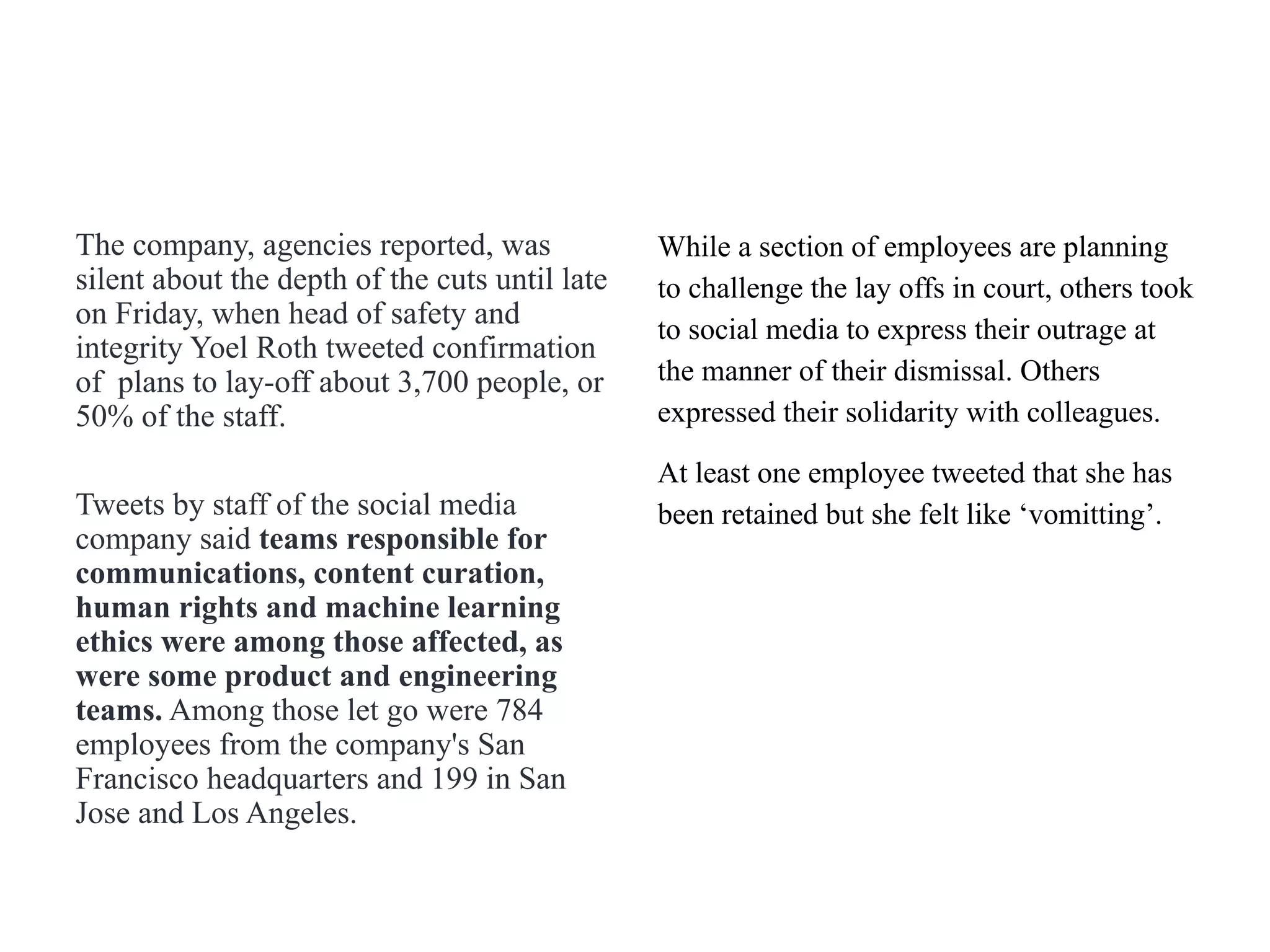 The company, agencies reported, was
silent about the depth of the cuts until late
on Friday, when head of safety and
integrity Yoel Roth tweeted confirmation
of plans to lay-off about 3,700 people, or
50% of the staff.
Tweets by staff of the social media
company said teams responsible for
communications, content curation,
human rights and machine learning
ethics were among those affected, as
were some product and engineering
teams. Among those let go were 784
employees from the company's San
Francisco headquarters and 199 in San
Jose and Los Angeles.
While a section of employees are planning
to challenge the lay offs in court, others took
to social media to express their outrage at
the manner of their dismissal. Others
expressed their solidarity with colleagues.
At least one employee tweeted that she has
been retained but she felt like ‘vomitting’.
 