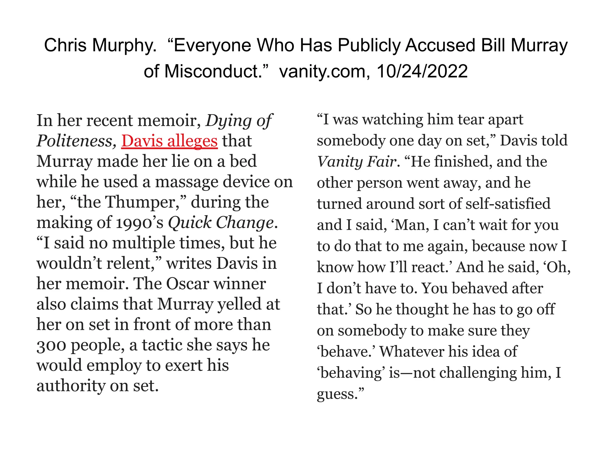 Chris Murphy. “Everyone Who Has Publicly Accused Bill Murray
of Misconduct.” vanity.com, 10/24/2022
In her recent memoir, Dying of
Politeness, Davis alleges that
Murray made her lie on a bed
while he used a massage device on
her, “the Thumper,” during the
making of 1990’s Quick Change.
“I said no multiple times, but he
wouldn’t relent,” writes Davis in
her memoir. The Oscar winner
also claims that Murray yelled at
her on set in front of more than
300 people, a tactic she says he
would employ to exert his
authority on set.
“I was watching him tear apart
somebody one day on set,” Davis told
Vanity Fair. “He finished, and the
other person went away, and he
turned around sort of self-satisfied
and I said, ‘Man, I can’t wait for you
to do that to me again, because now I
know how I’ll react.’ And he said, ‘Oh,
I don’t have to. You behaved after
that.’ So he thought he has to go off
on somebody to make sure they
‘behave.’ Whatever his idea of
‘behaving’ is—not challenging him, I
guess.”
 