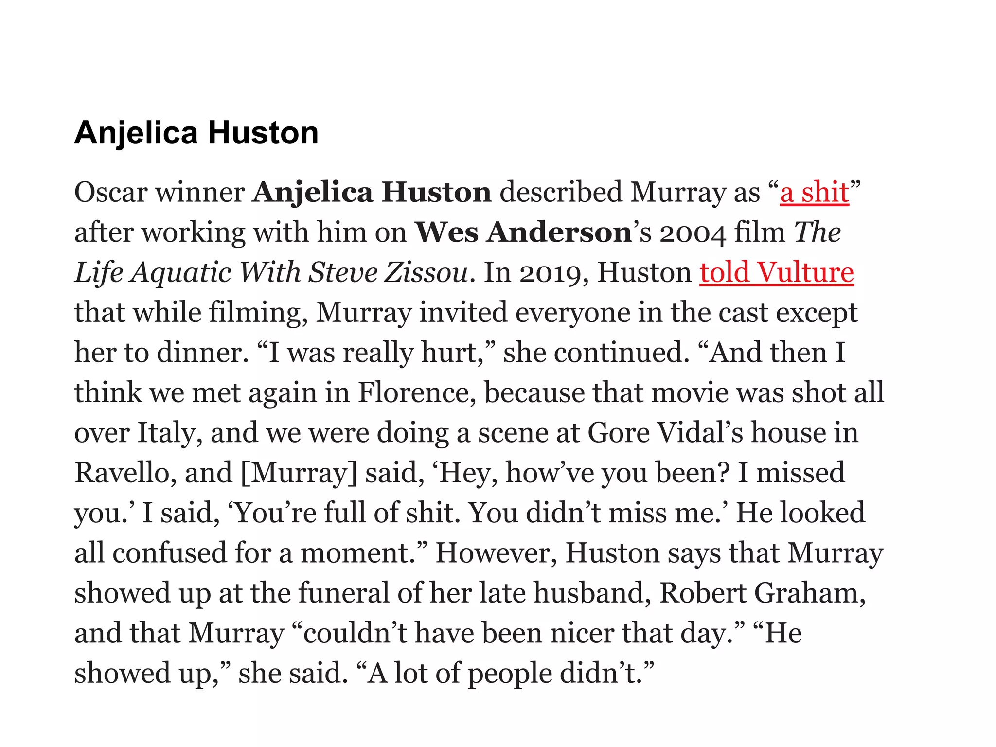 Anjelica Huston
Oscar winner Anjelica Huston described Murray as “a shit”
after working with him on Wes Anderson’s 2004 film The
Life Aquatic With Steve Zissou. In 2019, Huston told Vulture
that while filming, Murray invited everyone in the cast except
her to dinner. “I was really hurt,” she continued. “And then I
think we met again in Florence, because that movie was shot all
over Italy, and we were doing a scene at Gore Vidal’s house in
Ravello, and [Murray] said, ‘Hey, how’ve you been? I missed
you.’ I said, ‘You’re full of shit. You didn’t miss me.’ He looked
all confused for a moment.” However, Huston says that Murray
showed up at the funeral of her late husband, Robert Graham,
and that Murray “couldn’t have been nicer that day.” “He
showed up,” she said. “A lot of people didn’t.”
 
