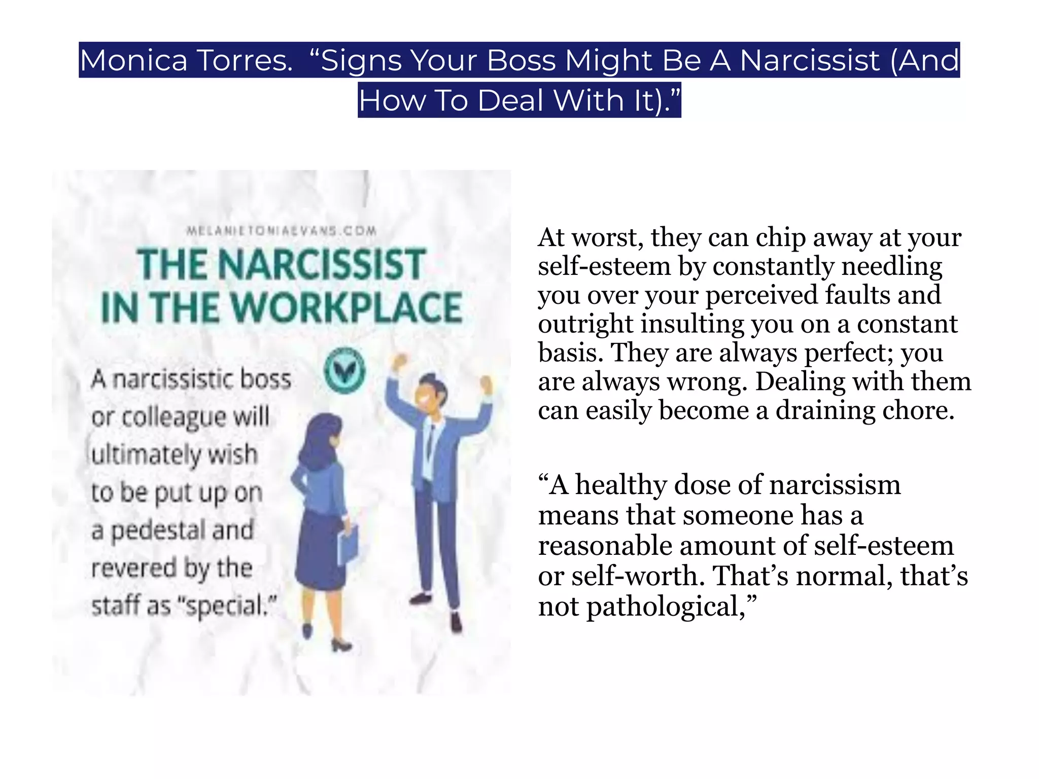 Monica Torres. “Signs Your Boss Might Be A Narcissist (And
How To Deal With It).”
At worst, they can chip away at your
self-esteem by constantly needling
you over your perceived faults and
outright insulting you on a constant
basis. They are always perfect; you
are always wrong. Dealing with them
can easily become a draining chore.
“A healthy dose of narcissism
means that someone has a
reasonable amount of self-esteem
or self-worth. That’s normal, that’s
not pathological,”
 
