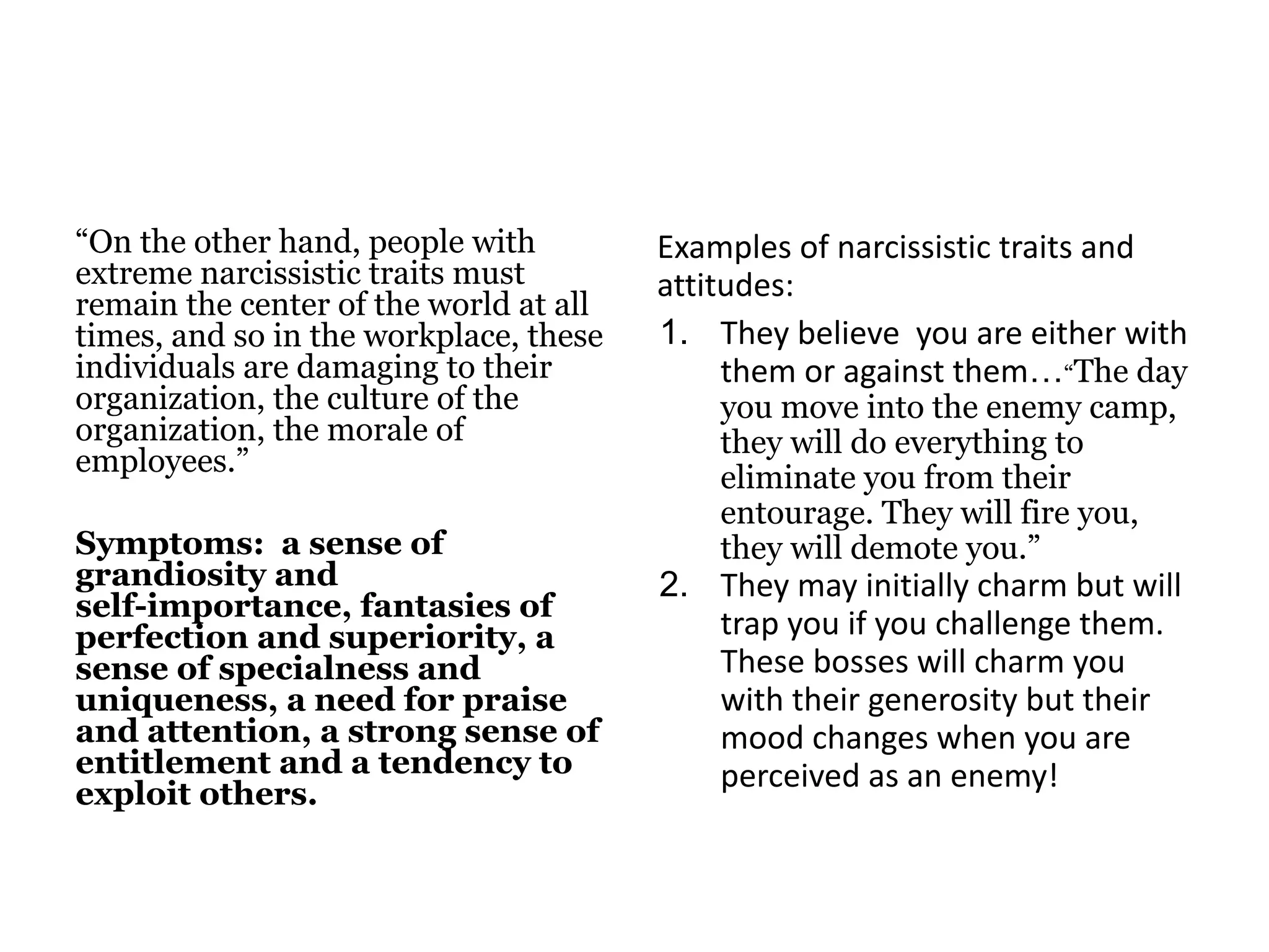 “On the other hand, people with
extreme narcissistic traits must
remain the center of the world at all
times, and so in the workplace, these
individuals are damaging to their
organization, the culture of the
organization, the morale of
employees.”
Symptoms: a sense of
grandiosity and
self-importance, fantasies of
perfection and superiority, a
sense of specialness and
uniqueness, a need for praise
and attention, a strong sense of
entitlement and a tendency to
exploit others.
Examples of narcissistic traits and
attitudes:
1. They believe you are either with
them or against them…“The day
you move into the enemy camp,
they will do everything to
eliminate you from their
entourage. They will fire you,
they will demote you.”
2. They may initially charm but will
trap you if you challenge them.
These bosses will charm you
with their generosity but their
mood changes when you are
perceived as an enemy!
 