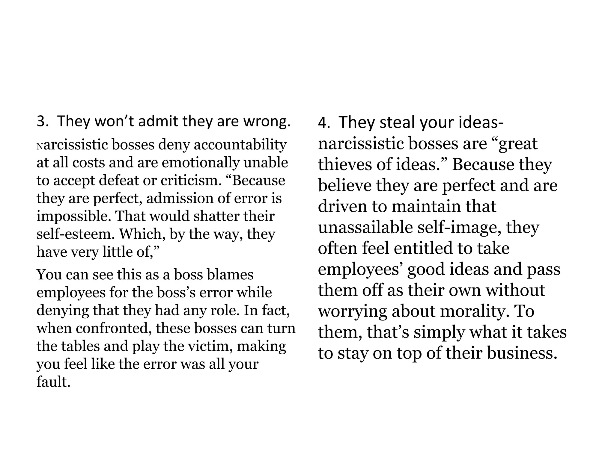 3. They won’t admit they are wrong.
Narcissistic bosses deny accountability
at all costs and are emotionally unable
to accept defeat or criticism. “Because
they are perfect, admission of error is
impossible. That would shatter their
self-esteem. Which, by the way, they
have very little of,”
You can see this as a boss blames
employees for the boss’s error while
denying that they had any role. In fact,
when confronted, these bosses can turn
the tables and play the victim, making
you feel like the error was all your
fault.
4. They steal your ideas-
narcissistic bosses are “great
thieves of ideas.” Because they
believe they are perfect and are
driven to maintain that
unassailable self-image, they
often feel entitled to take
employees’ good ideas and pass
them off as their own without
worrying about morality. To
them, that’s simply what it takes
to stay on top of their business.
 