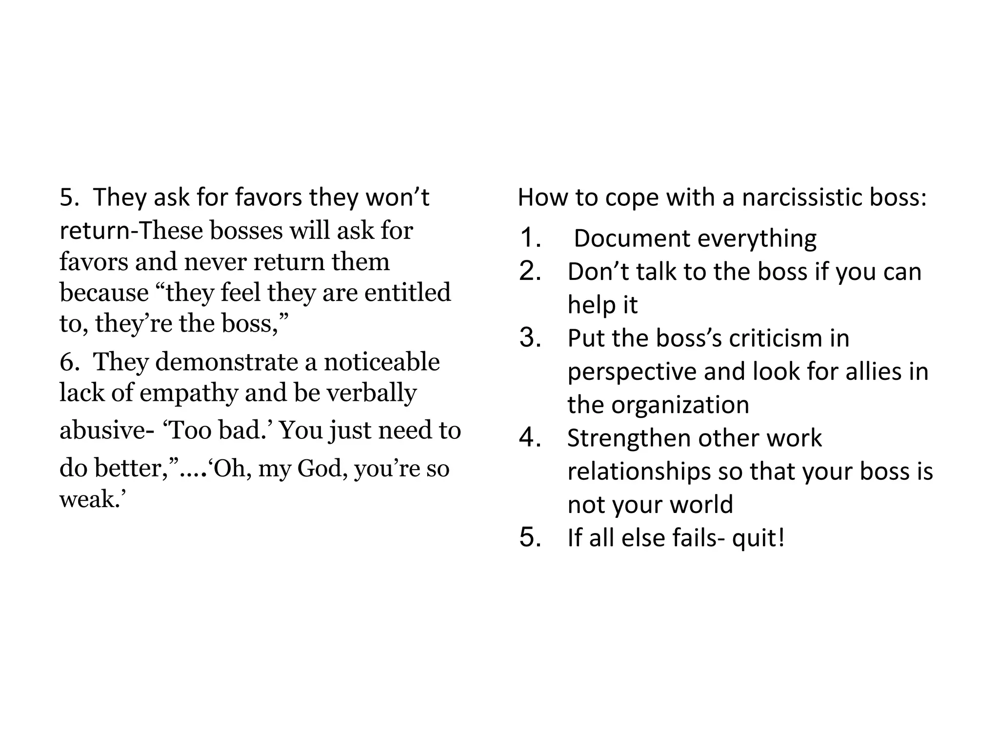 5. They ask for favors they won’t
return-These bosses will ask for
favors and never return them
because “they feel they are entitled
to, they’re the boss,”
6. They demonstrate a noticeable
lack of empathy and be verbally
abusive- ‘Too bad.’ You just need to
do better,”....‘Oh, my God, you’re so
weak.’
How to cope with a narcissistic boss:
1. Document everything
2. Don’t talk to the boss if you can
help it
3. Put the boss’s criticism in
perspective and look for allies in
the organization
4. Strengthen other work
relationships so that your boss is
not your world
5. If all else fails- quit!
 