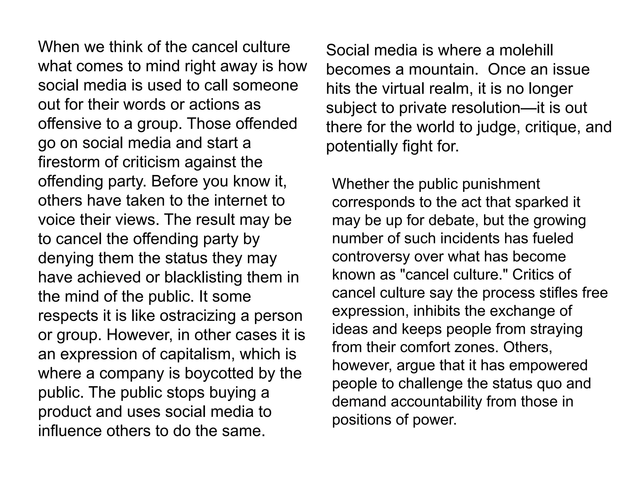 When we think of the cancel culture
what comes to mind right away is how
social media is used to call someone
out for their words or actions as
offensive to a group. Those offended
go on social media and start a
firestorm of criticism against the
offending party. Before you know it,
others have taken to the internet to
voice their views. The result may be
to cancel the offending party by
denying them the status they may
have achieved or blacklisting them in
the mind of the public. It some
respects it is like ostracizing a person
or group. However, in other cases it is
an expression of capitalism, which is
where a company is boycotted by the
public. The public stops buying a
product and uses social media to
influence others to do the same.
Social media is where a molehill
becomes a mountain. Once an issue
hits the virtual realm, it is no longer
subject to private resolution—it is out
there for the world to judge, critique, and
potentially fight for.
Whether the public punishment
corresponds to the act that sparked it
may be up for debate, but the growing
number of such incidents has fueled
controversy over what has become
known as "cancel culture." Critics of
cancel culture say the process stifles free
expression, inhibits the exchange of
ideas and keeps people from straying
from their comfort zones. Others,
however, argue that it has empowered
people to challenge the status quo and
demand accountability from those in
positions of power.
 