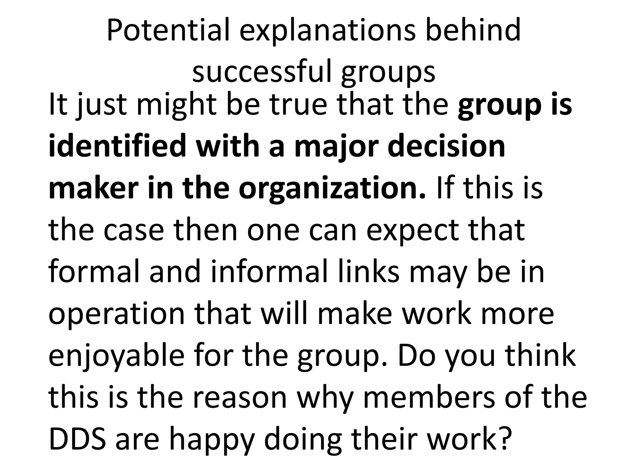 Potential explanations behind
successful groups
It just might be true that the group is
identified with a major decision
maker in the organization. If this is
the case then one can expect that
formal and informal links may be in
operation that will make work more
enjoyable for the group. Do you think
this is the reason why members of the
DDS are happy doing their work?
 