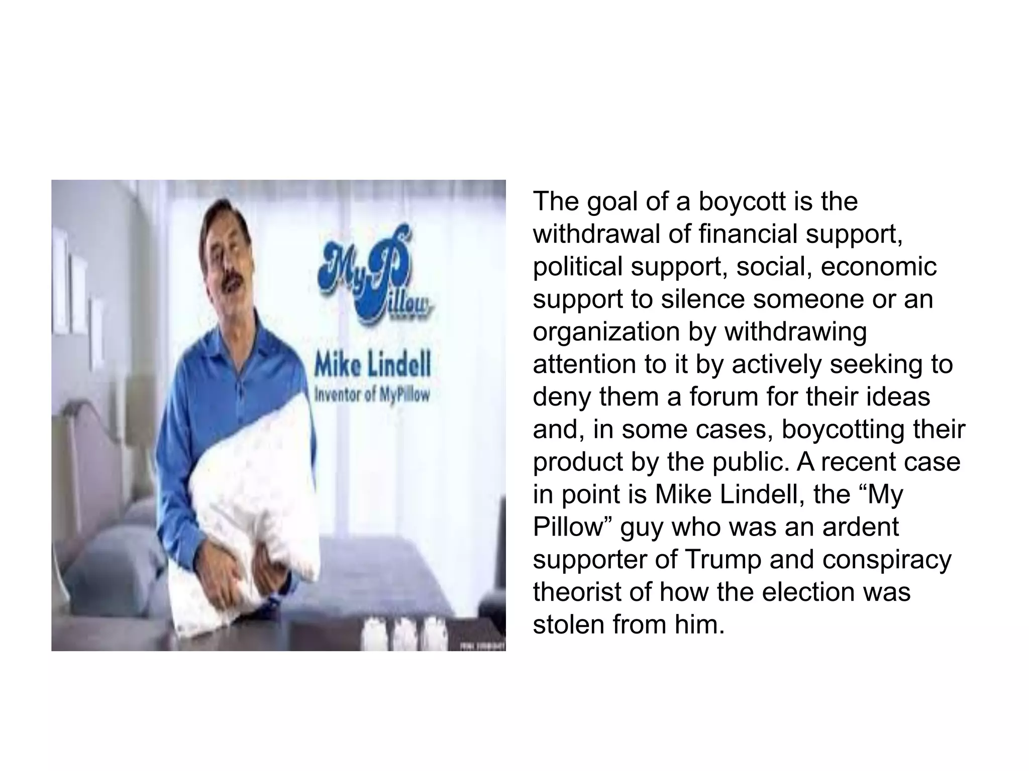 The goal of a boycott is the
withdrawal of financial support,
political support, social, economic
support to silence someone or an
organization by withdrawing
attention to it by actively seeking to
deny them a forum for their ideas
and, in some cases, boycotting their
product by the public. A recent case
in point is Mike Lindell, the “My
Pillow” guy who was an ardent
supporter of Trump and conspiracy
theorist of how the election was
stolen from him.
 