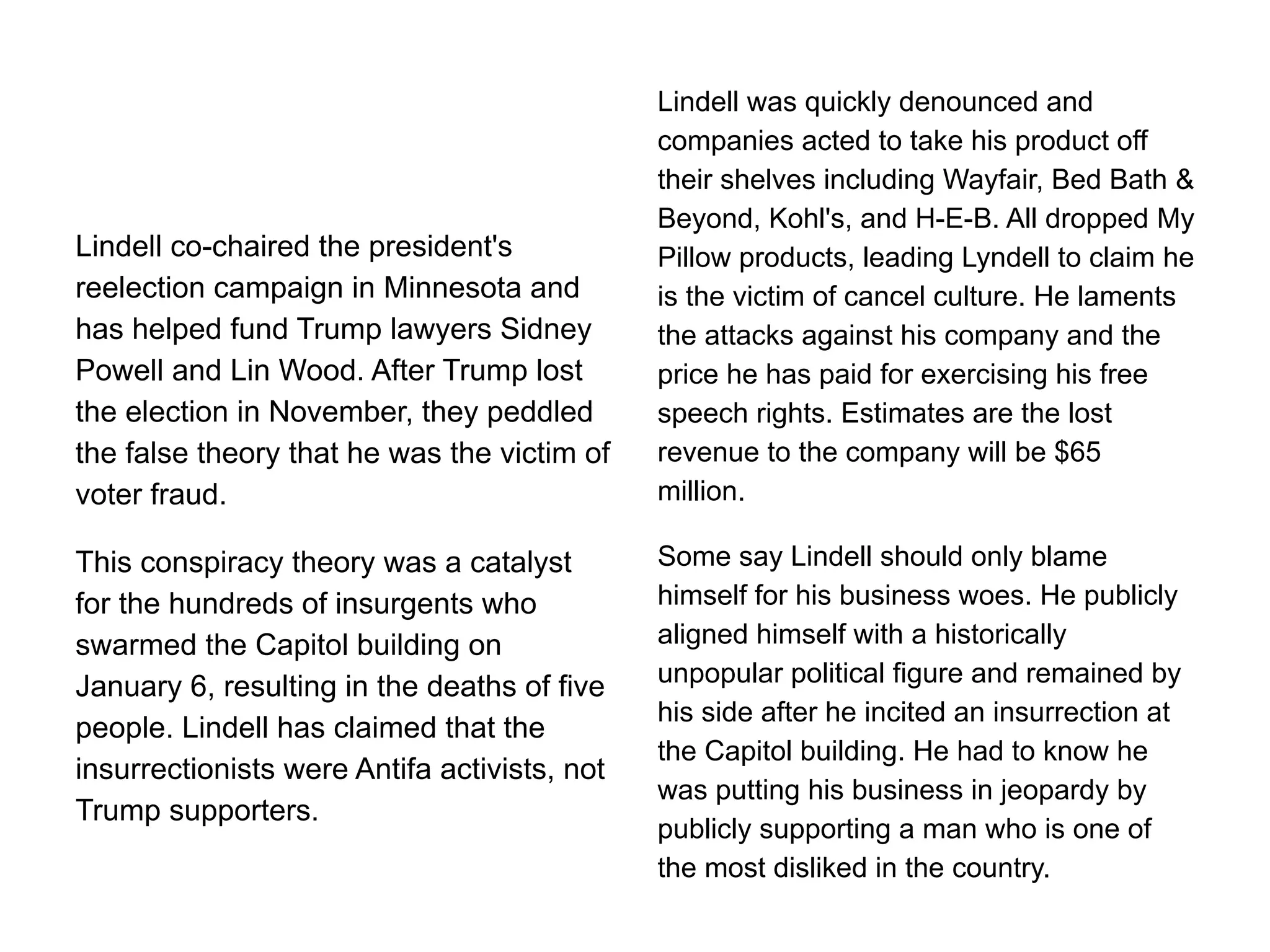 Lindell co-chaired the president's
reelection campaign in Minnesota and
has helped fund Trump lawyers Sidney
Powell and Lin Wood. After Trump lost
the election in November, they peddled
the false theory that he was the victim of
voter fraud.
This conspiracy theory was a catalyst
for the hundreds of insurgents who
swarmed the Capitol building on
January 6, resulting in the deaths of five
people. Lindell has claimed that the
insurrectionists were Antifa activists, not
Trump supporters.
Lindell was quickly denounced and
companies acted to take his product off
their shelves including Wayfair, Bed Bath &
Beyond, Kohl's, and H-E-B. All dropped My
Pillow products, leading Lyndell to claim he
is the victim of cancel culture. He laments
the attacks against his company and the
price he has paid for exercising his free
speech rights. Estimates are the lost
revenue to the company will be $65
million.
Some say Lindell should only blame
himself for his business woes. He publicly
aligned himself with a historically
unpopular political figure and remained by
his side after he incited an insurrection at
the Capitol building. He had to know he
was putting his business in jeopardy by
publicly supporting a man who is one of
the most disliked in the country.
 
