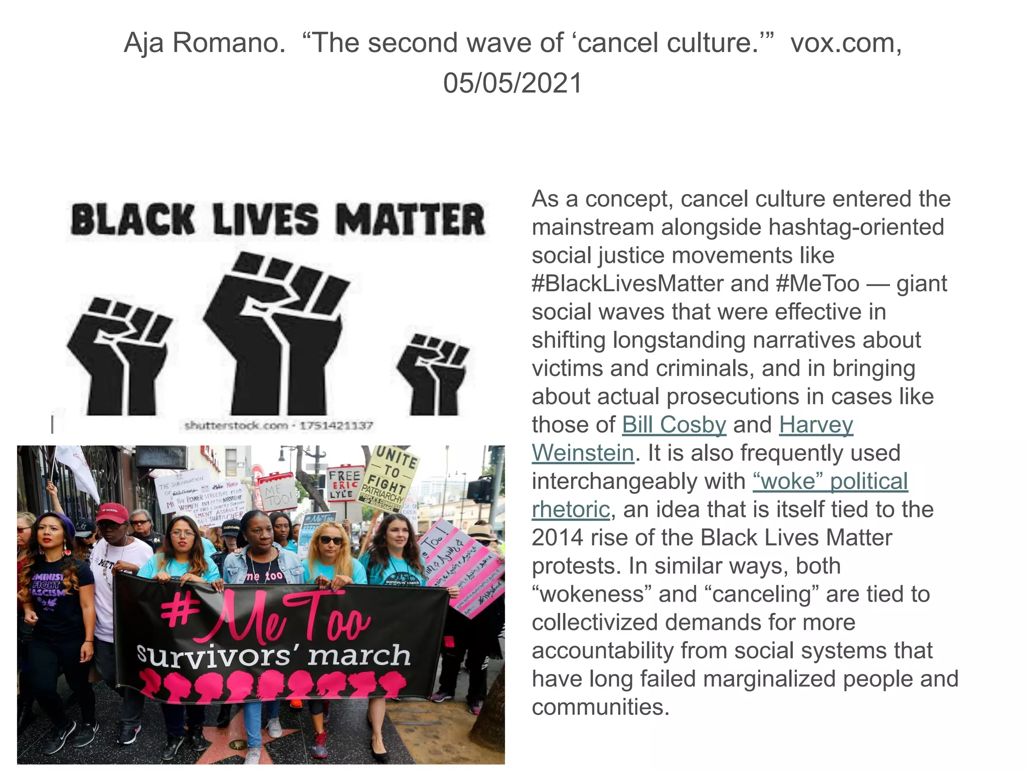 Aja Romano. “The second wave of ‘cancel culture.’” vox.com,
05/05/2021
As a concept, cancel culture entered the
mainstream alongside hashtag-oriented
social justice movements like
#BlackLivesMatter and #MeToo — giant
social waves that were effective in
shifting longstanding narratives about
victims and criminals, and in bringing
about actual prosecutions in cases like
those of Bill Cosby and Harvey
Weinstein. It is also frequently used
interchangeably with “woke” political
rhetoric, an idea that is itself tied to the
2014 rise of the Black Lives Matter
protests. In similar ways, both
“wokeness” and “canceling” are tied to
collectivized demands for more
accountability from social systems that
have long failed marginalized people and
communities.
 