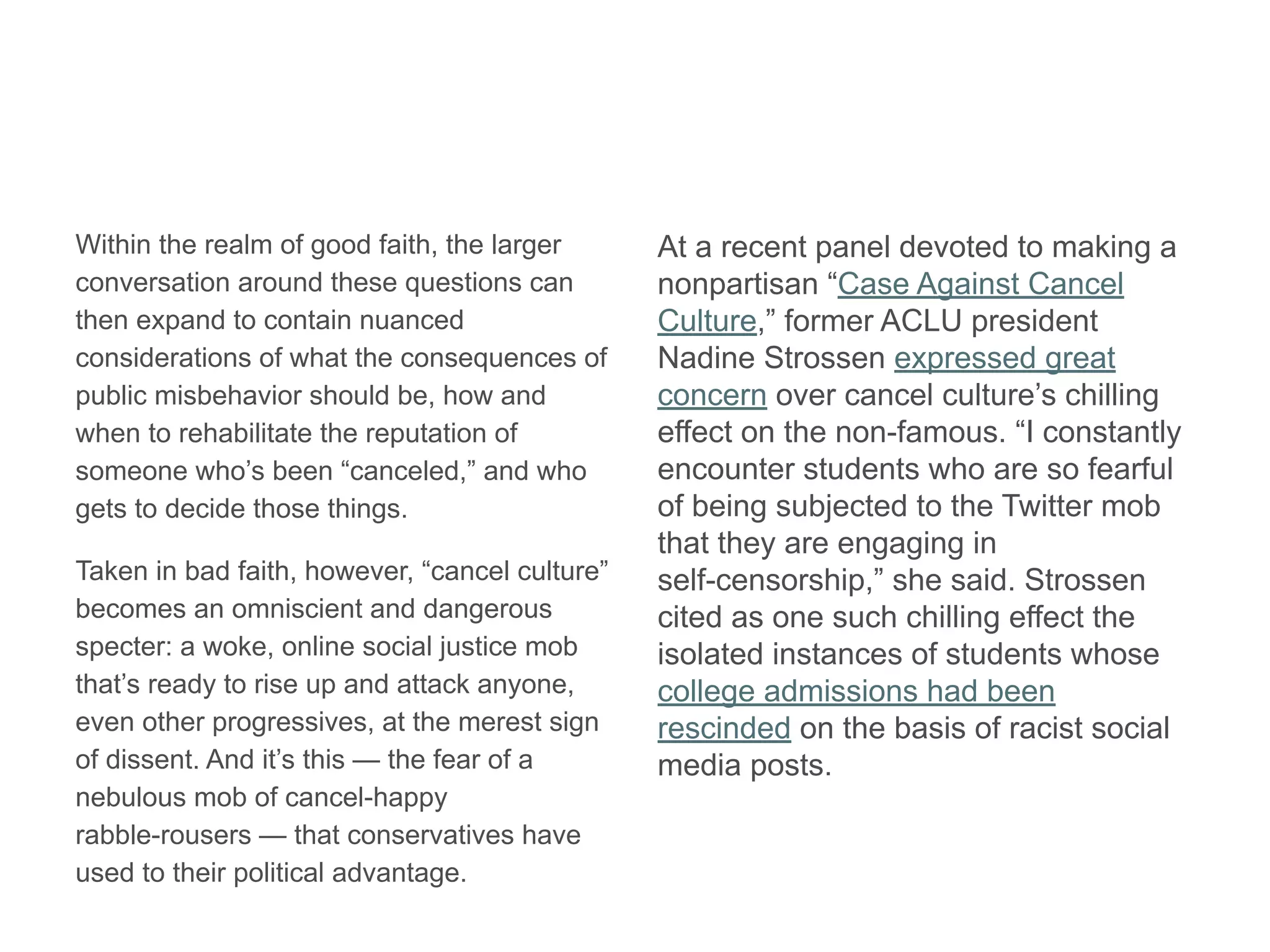 Within the realm of good faith, the larger
conversation around these questions can
then expand to contain nuanced
considerations of what the consequences of
public misbehavior should be, how and
when to rehabilitate the reputation of
someone who’s been “canceled,” and who
gets to decide those things.
Taken in bad faith, however, “cancel culture”
becomes an omniscient and dangerous
specter: a woke, online social justice mob
that’s ready to rise up and attack anyone,
even other progressives, at the merest sign
of dissent. And it’s this — the fear of a
nebulous mob of cancel-happy
rabble-rousers — that conservatives have
used to their political advantage.
At a recent panel devoted to making a
nonpartisan “Case Against Cancel
Culture,” former ACLU president
Nadine Strossen expressed great
concern over cancel culture’s chilling
effect on the non-famous. “I constantly
encounter students who are so fearful
of being subjected to the Twitter mob
that they are engaging in
self-censorship,” she said. Strossen
cited as one such chilling effect the
isolated instances of students whose
college admissions had been
rescinded on the basis of racist social
media posts.
 