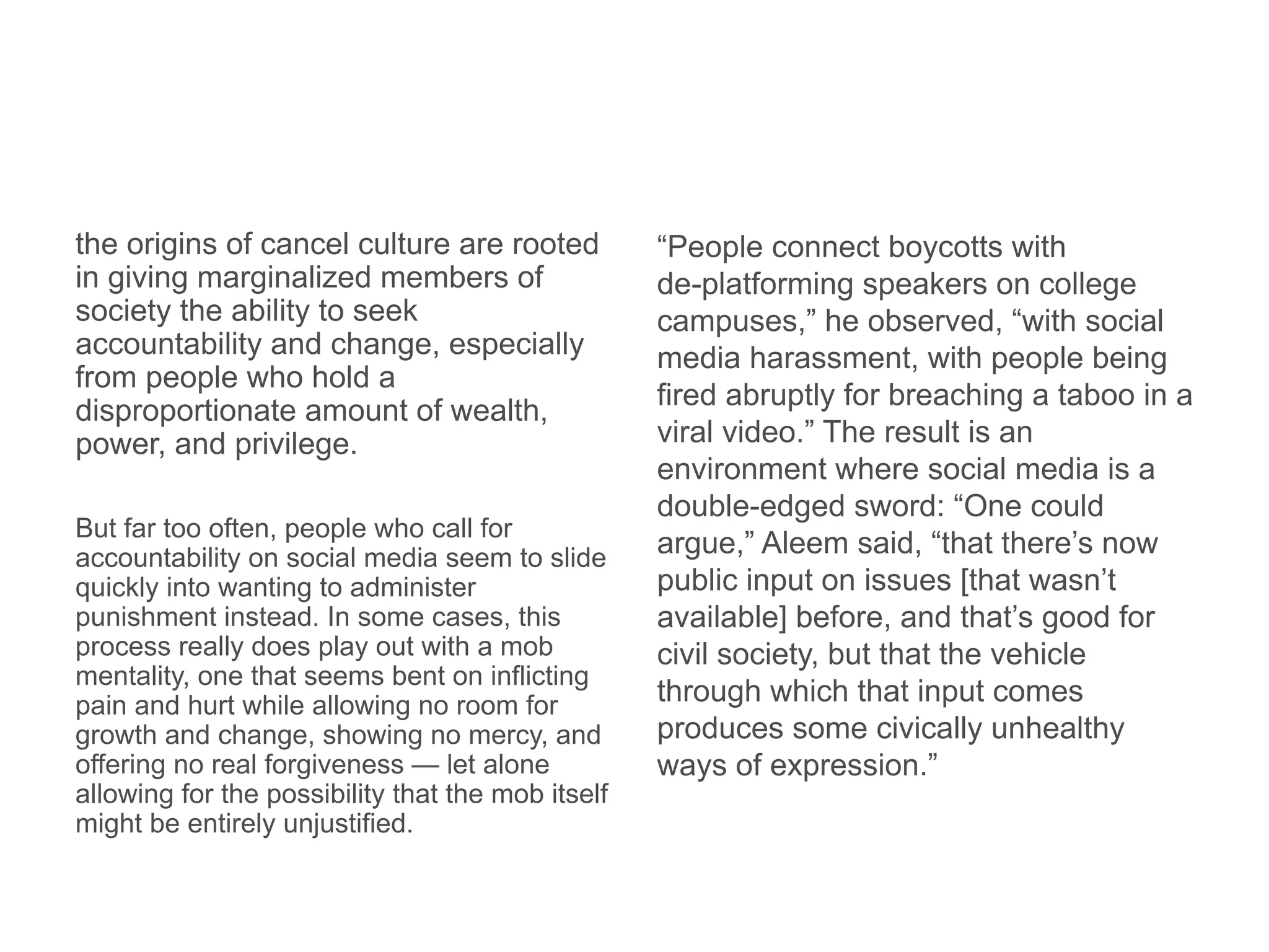 the origins of cancel culture are rooted
in giving marginalized members of
society the ability to seek
accountability and change, especially
from people who hold a
disproportionate amount of wealth,
power, and privilege.
But far too often, people who call for
accountability on social media seem to slide
quickly into wanting to administer
punishment instead. In some cases, this
process really does play out with a mob
mentality, one that seems bent on inflicting
pain and hurt while allowing no room for
growth and change, showing no mercy, and
offering no real forgiveness — let alone
allowing for the possibility that the mob itself
might be entirely unjustified.
“People connect boycotts with
de-platforming speakers on college
campuses,” he observed, “with social
media harassment, with people being
fired abruptly for breaching a taboo in a
viral video.” The result is an
environment where social media is a
double-edged sword: “One could
argue,” Aleem said, “that there’s now
public input on issues [that wasn’t
available] before, and that’s good for
civil society, but that the vehicle
through which that input comes
produces some civically unhealthy
ways of expression.”
 