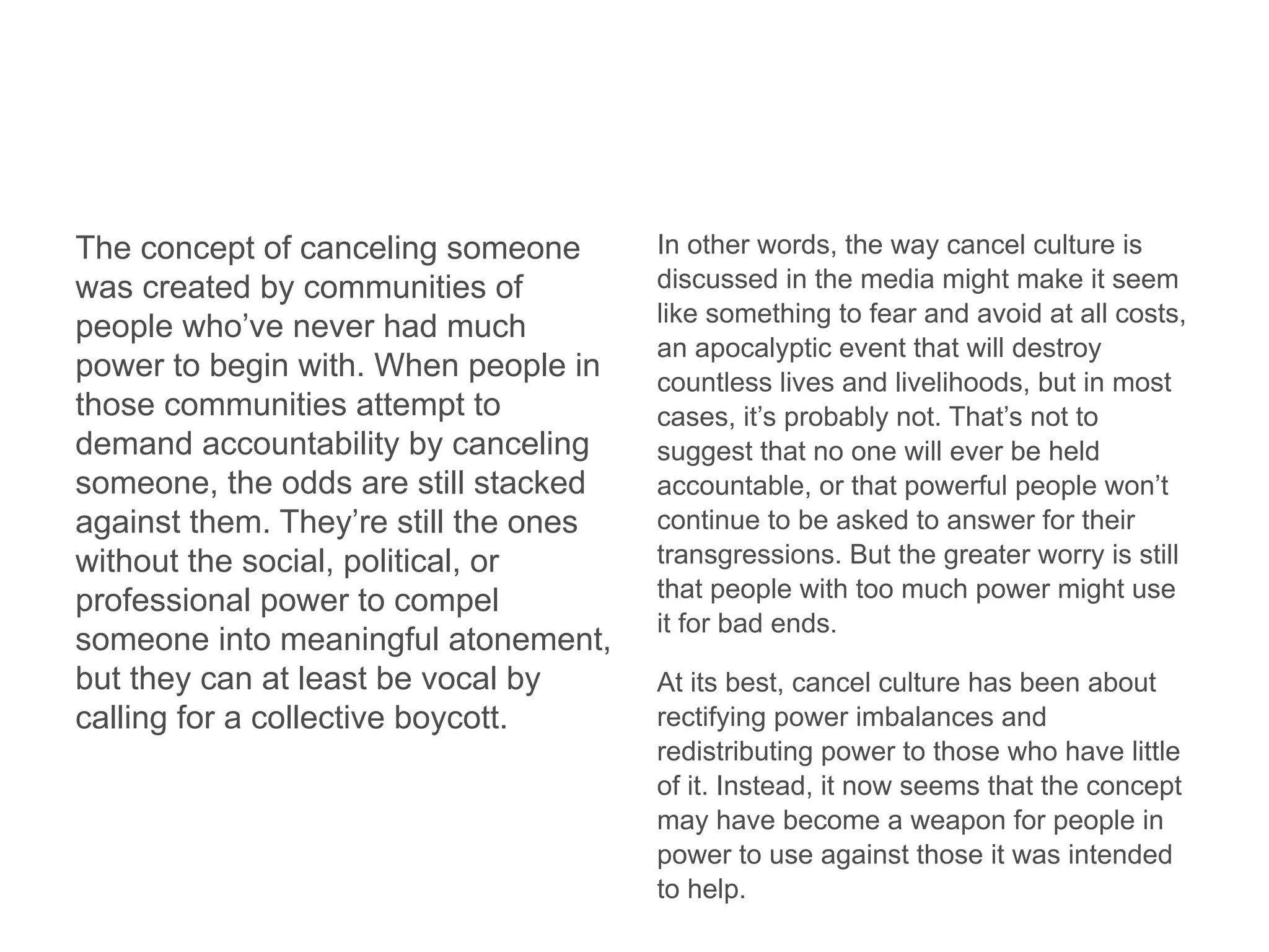 The concept of canceling someone
was created by communities of
people who’ve never had much
power to begin with. When people in
those communities attempt to
demand accountability by canceling
someone, the odds are still stacked
against them. They’re still the ones
without the social, political, or
professional power to compel
someone into meaningful atonement,
but they can at least be vocal by
calling for a collective boycott.
In other words, the way cancel culture is
discussed in the media might make it seem
like something to fear and avoid at all costs,
an apocalyptic event that will destroy
countless lives and livelihoods, but in most
cases, it’s probably not. That’s not to
suggest that no one will ever be held
accountable, or that powerful people won’t
continue to be asked to answer for their
transgressions. But the greater worry is still
that people with too much power might use
it for bad ends.
At its best, cancel culture has been about
rectifying power imbalances and
redistributing power to those who have little
of it. Instead, it now seems that the concept
may have become a weapon for people in
power to use against those it was intended
to help.
 