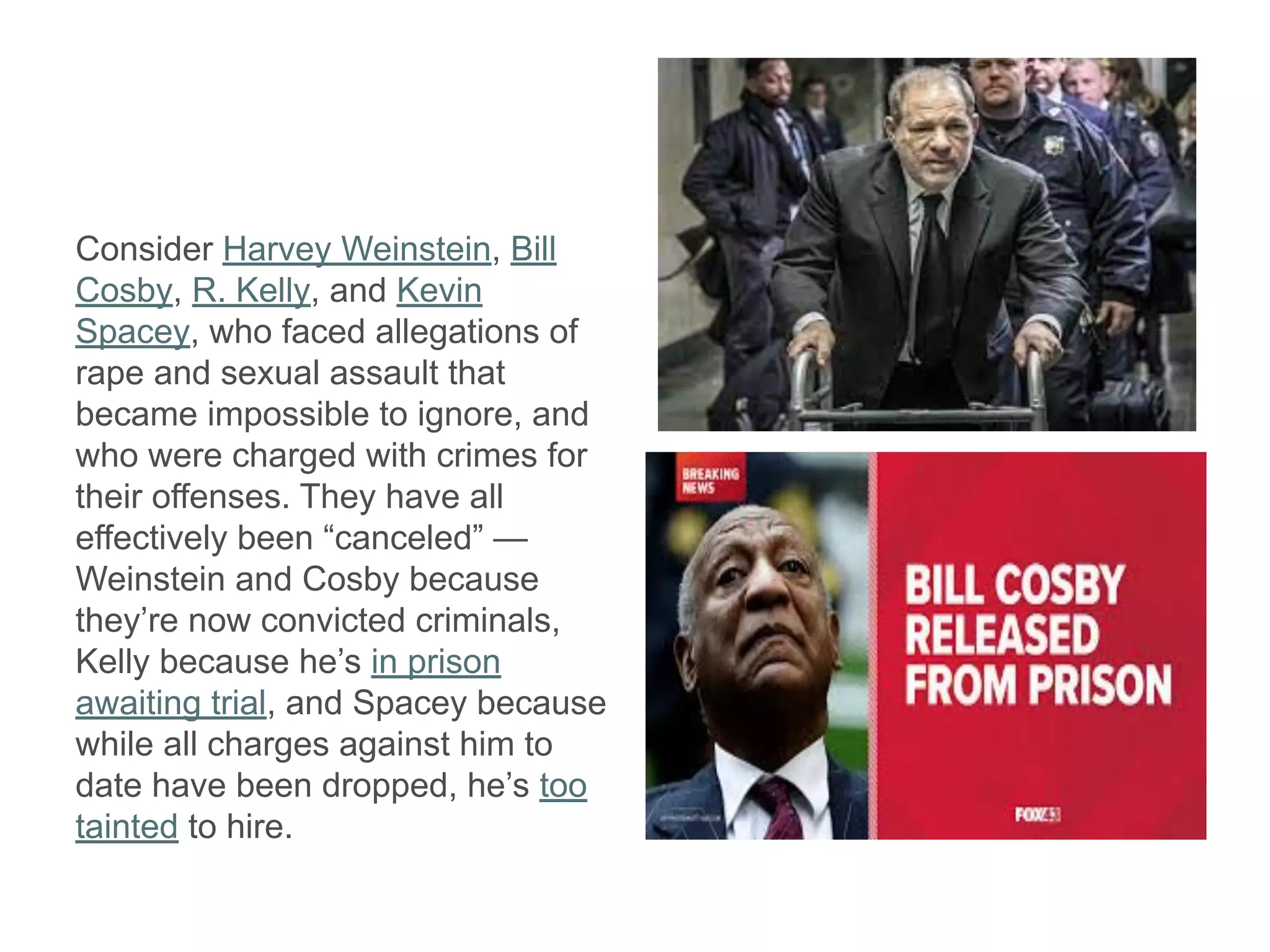 Consider Harvey Weinstein, Bill
Cosby, R. Kelly, and Kevin
Spacey, who faced allegations of
rape and sexual assault that
became impossible to ignore, and
who were charged with crimes for
their offenses. They have all
effectively been “canceled” —
Weinstein and Cosby because
they’re now convicted criminals,
Kelly because he’s in prison
awaiting trial, and Spacey because
while all charges against him to
date have been dropped, he’s too
tainted to hire.
 