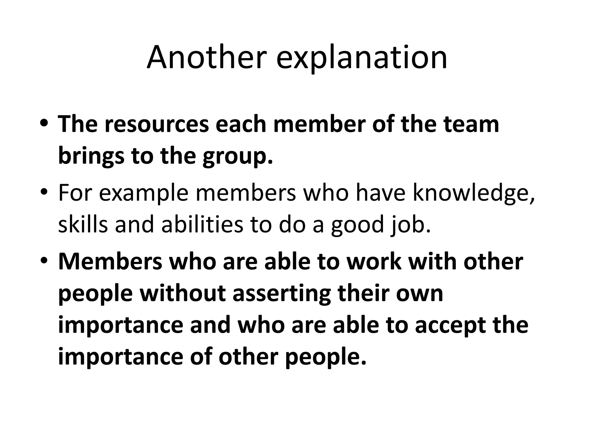 Another explanation
• The resources each member of the team
brings to the group.
• For example members who have knowledge,
skills and abilities to do a good job.
• Members who are able to work with other
people without asserting their own
importance and who are able to accept the
importance of other people.
 