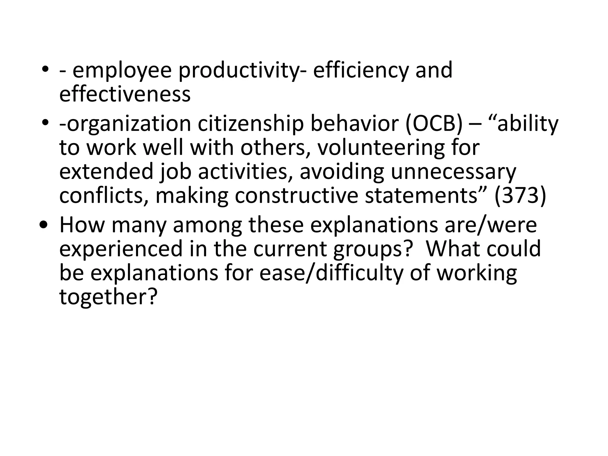• - employee productivity- efficiency and
effectiveness
• -organization citizenship behavior (OCB) – “ability
to work well with others, volunteering for
extended job activities, avoiding unnecessary
conflicts, making constructive statements” (373)
• How many among these explanations are/were
experienced in the current groups? What could
be explanations for ease/difficulty of working
together?
 