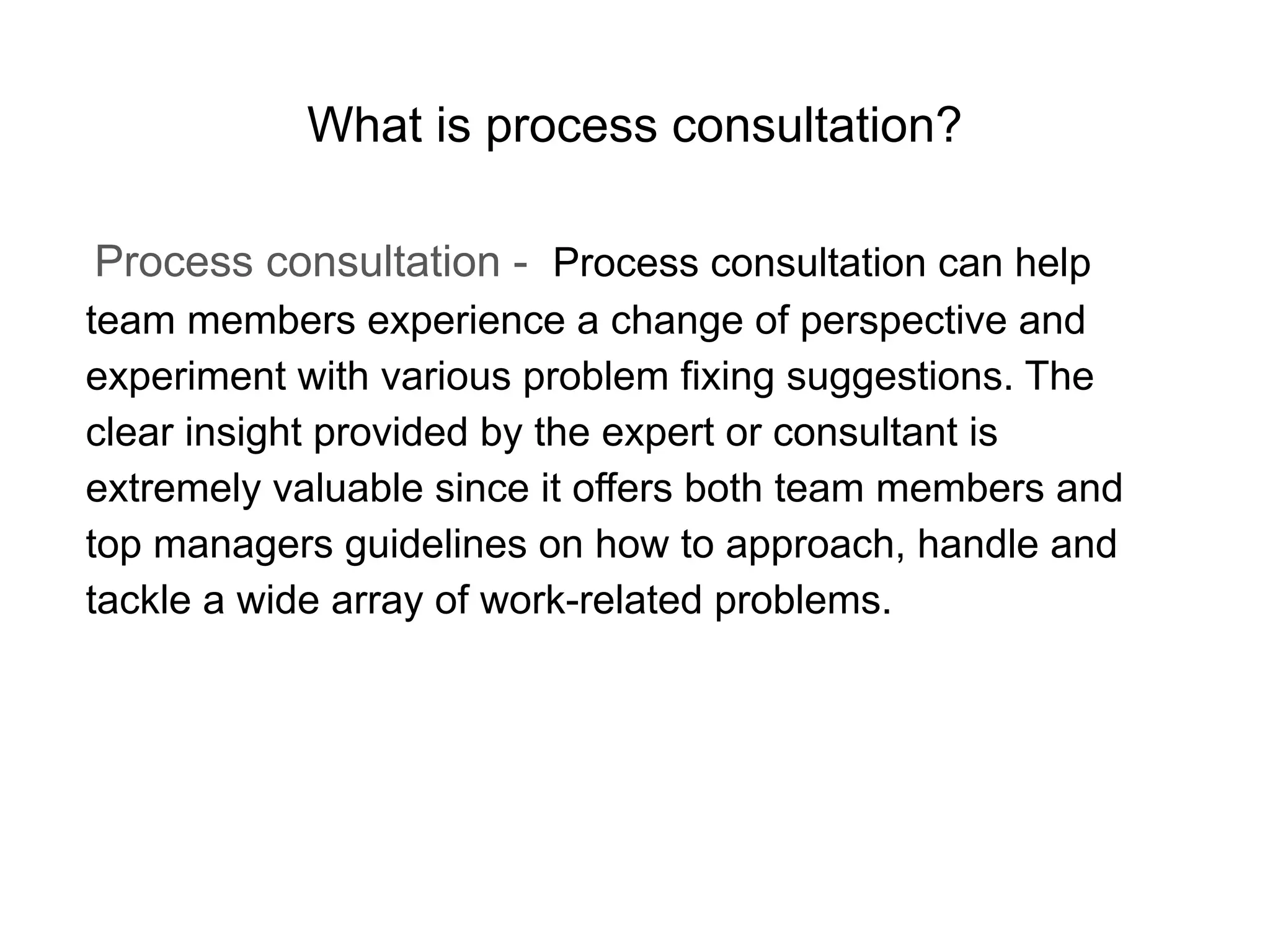 What is process consultation?
Process consultation - Process consultation can help
team members experience a change of perspective and
experiment with various problem fixing suggestions. The
clear insight provided by the expert or consultant is
extremely valuable since it offers both team members and
top managers guidelines on how to approach, handle and
tackle a wide array of work-related problems.
 