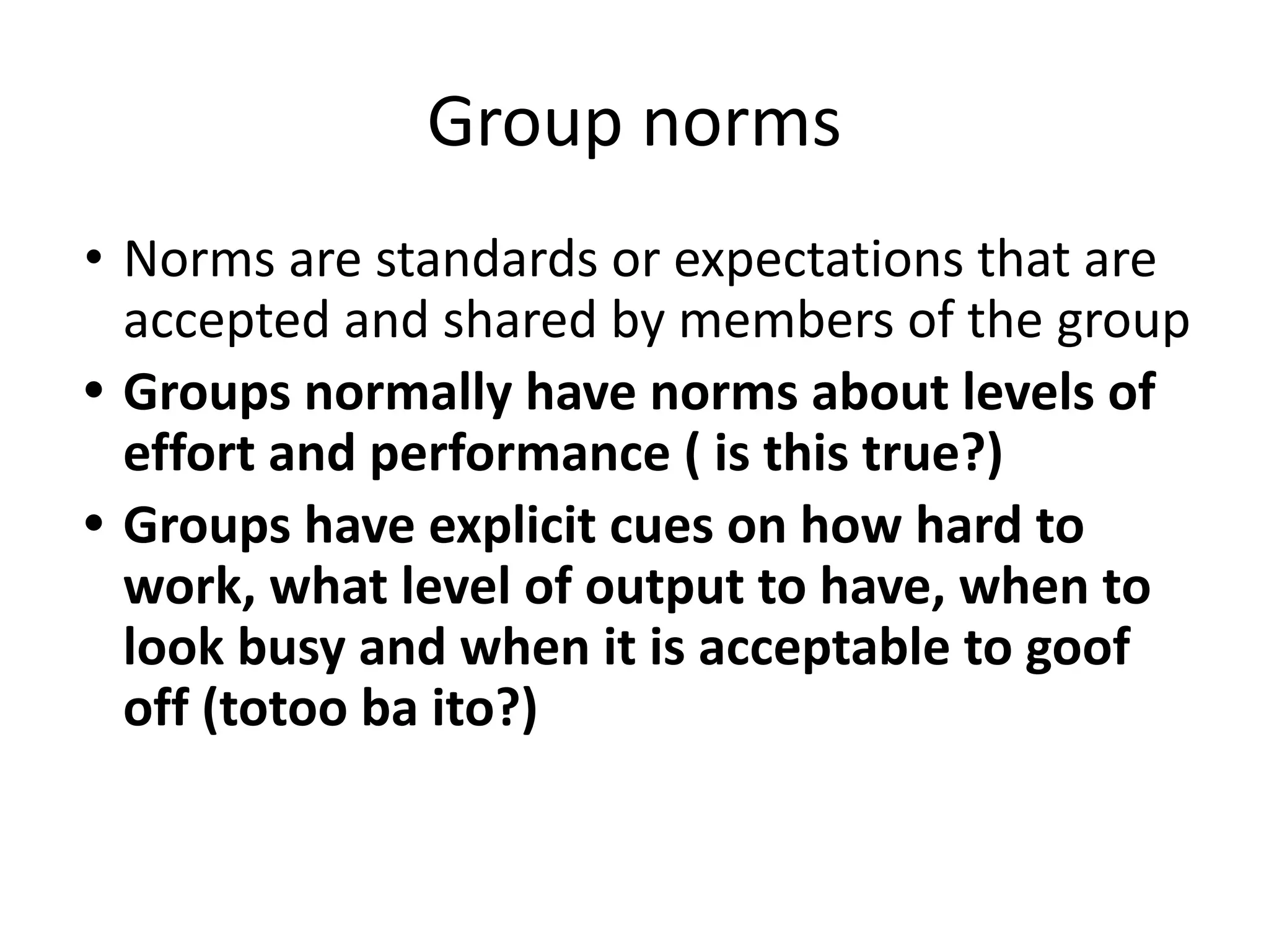 Group norms
• Norms are standards or expectations that are
accepted and shared by members of the group
• Groups normally have norms about levels of
effort and performance ( is this true?)
• Groups have explicit cues on how hard to
work, what level of output to have, when to
look busy and when it is acceptable to goof
off (totoo ba ito?)
 