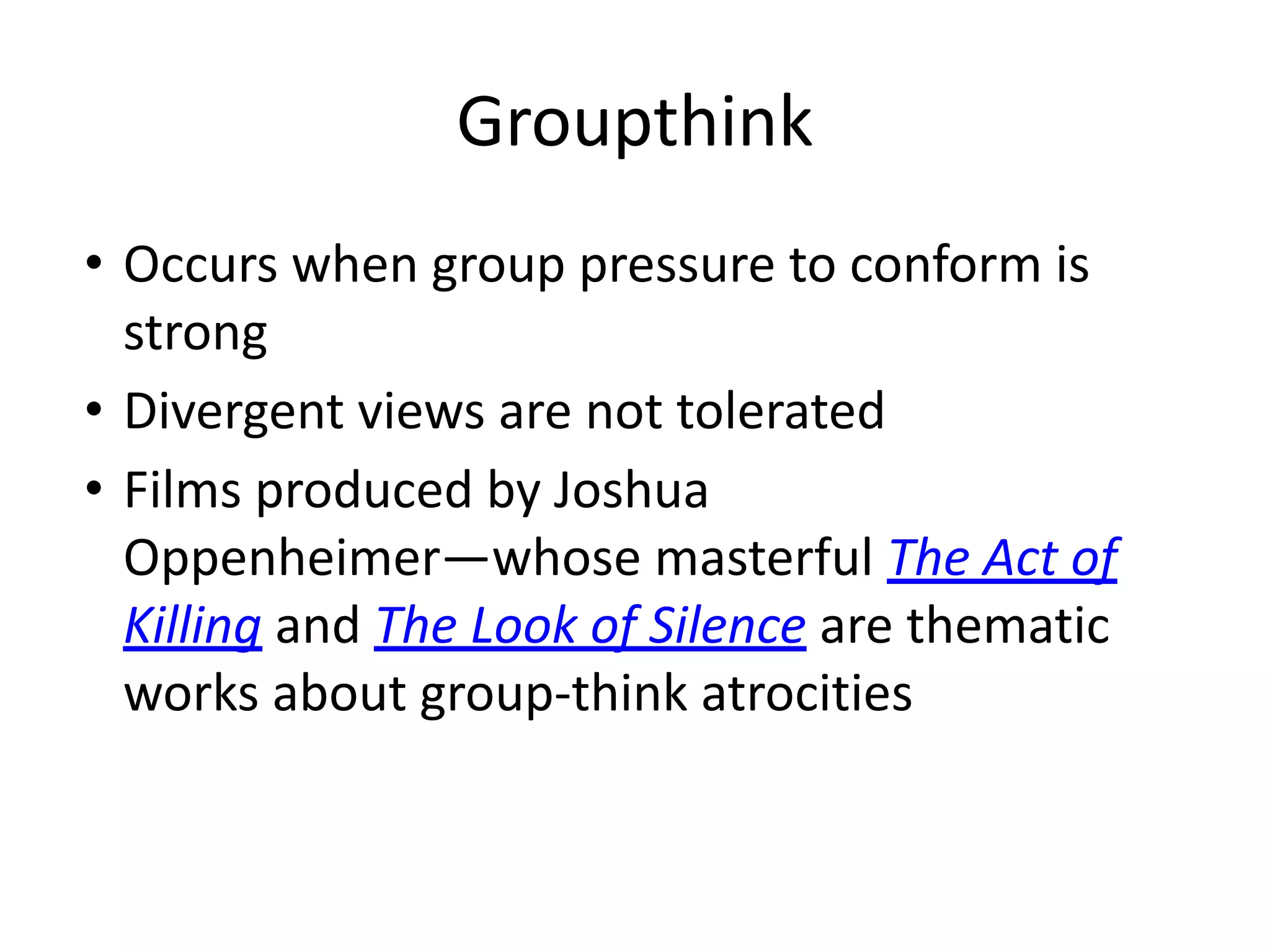 Groupthink
• Occurs when group pressure to conform is
strong
• Divergent views are not tolerated
• Films produced by Joshua
Oppenheimer—whose masterful The Act of
Killing and The Look of Silence are thematic
works about group-think atrocities
 