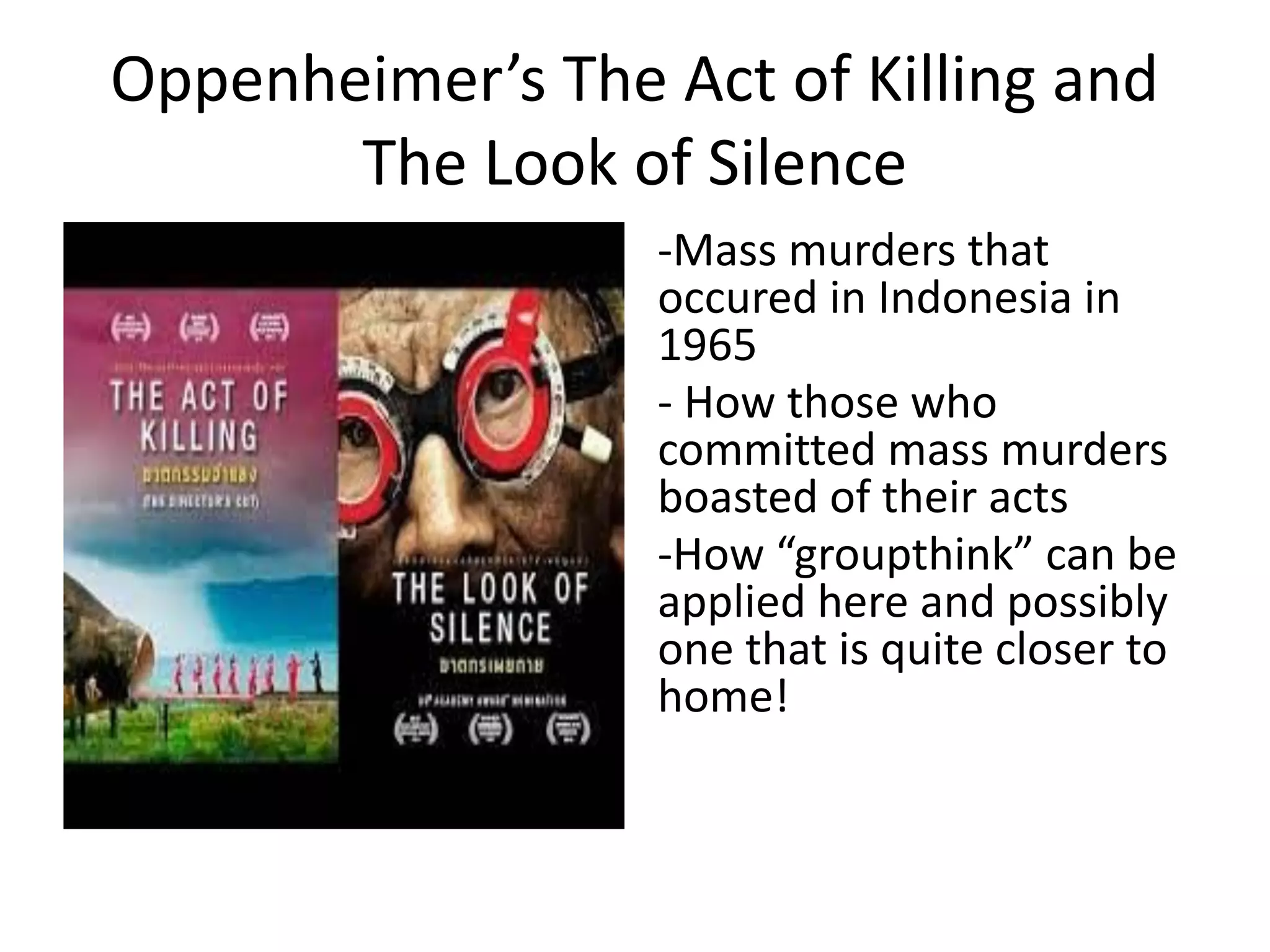Oppenheimer’s The Act of Killing and
The Look of Silence
-Mass murders that
occured in Indonesia in
1965
- How those who
committed mass murders
boasted of their acts
-How “groupthink” can be
applied here and possibly
one that is quite closer to
home!
 