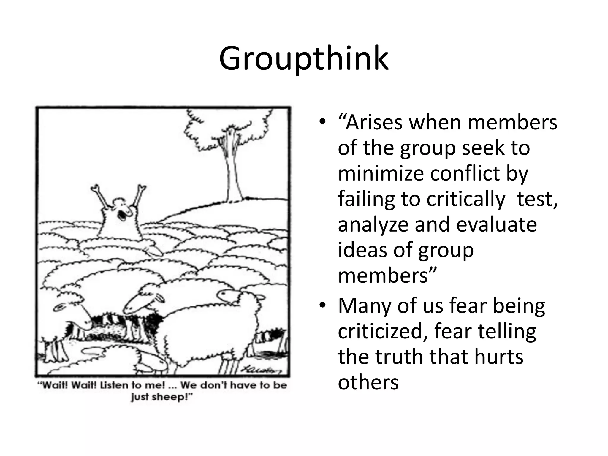Groupthink
• “Arises when members
of the group seek to
minimize conflict by
failing to critically test,
analyze and evaluate
ideas of group
members”
• Many of us fear being
criticized, fear telling
the truth that hurts
others
 