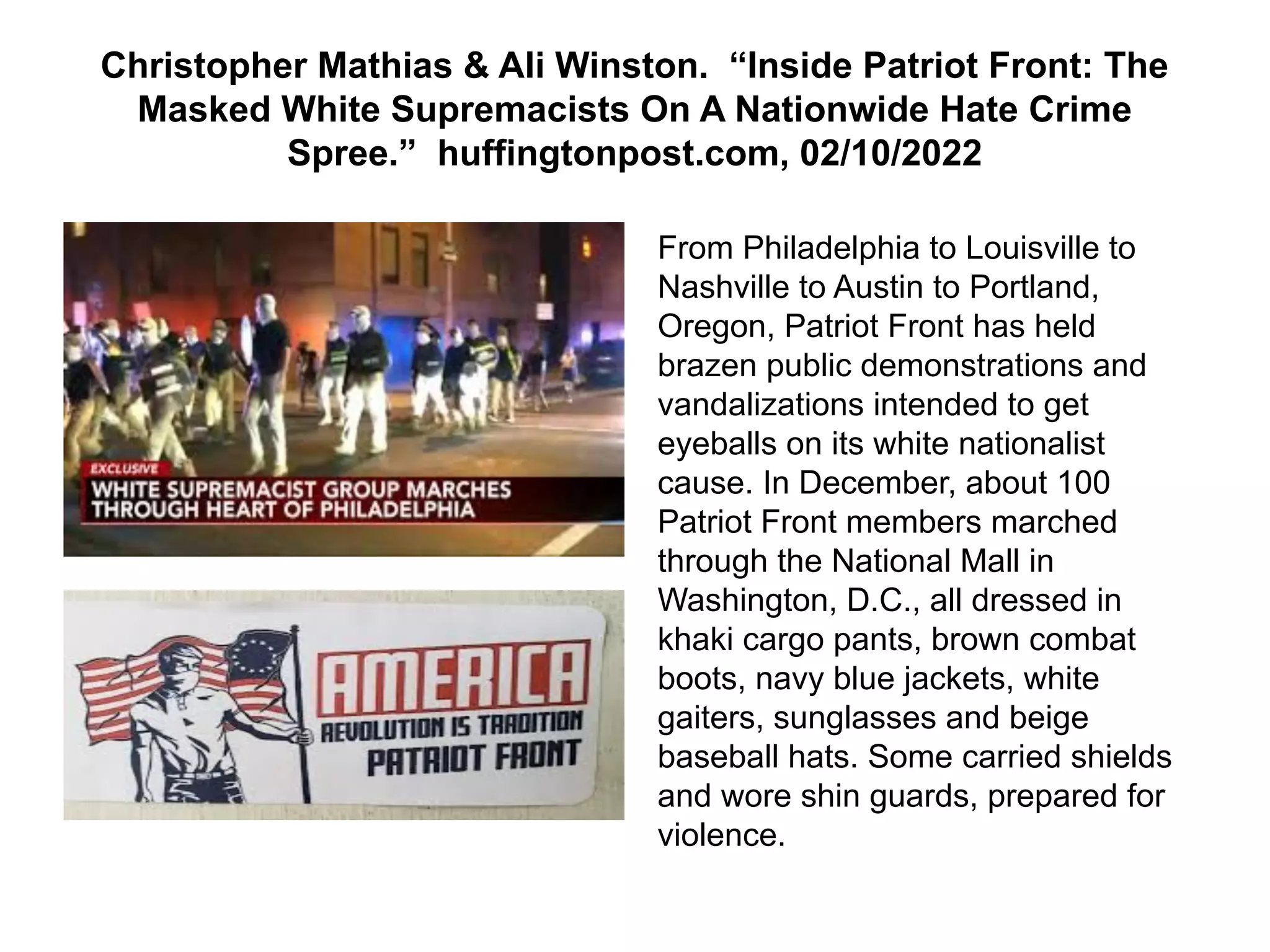 Christopher Mathias & Ali Winston. “Inside Patriot Front: The
Masked White Supremacists On A Nationwide Hate Crime
Spree.” huffingtonpost.com, 02/10/2022
From Philadelphia to Louisville to
Nashville to Austin to Portland,
Oregon, Patriot Front has held
brazen public demonstrations and
vandalizations intended to get
eyeballs on its white nationalist
cause. In December, about 100
Patriot Front members marched
through the National Mall in
Washington, D.C., all dressed in
khaki cargo pants, brown combat
boots, navy blue jackets, white
gaiters, sunglasses and beige
baseball hats. Some carried shields
and wore shin guards, prepared for
violence.
 
