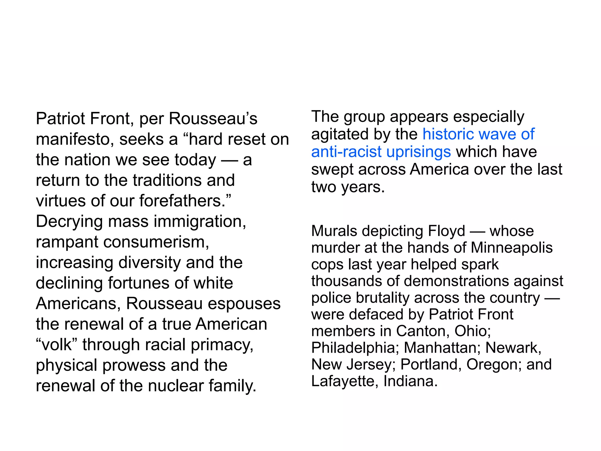 Patriot Front, per Rousseau’s
manifesto, seeks a “hard reset on
the nation we see today — a
return to the traditions and
virtues of our forefathers.”
Decrying mass immigration,
rampant consumerism,
increasing diversity and the
declining fortunes of white
Americans, Rousseau espouses
the renewal of a true American
“volk” through racial primacy,
physical prowess and the
renewal of the nuclear family.
The group appears especially
agitated by the historic wave of
anti-racist uprisings which have
swept across America over the last
two years.
Murals depicting Floyd — whose
murder at the hands of Minneapolis
cops last year helped spark
thousands of demonstrations against
police brutality across the country —
were defaced by Patriot Front
members in Canton, Ohio;
Philadelphia; Manhattan; Newark,
New Jersey; Portland, Oregon; and
Lafayette, Indiana.
 