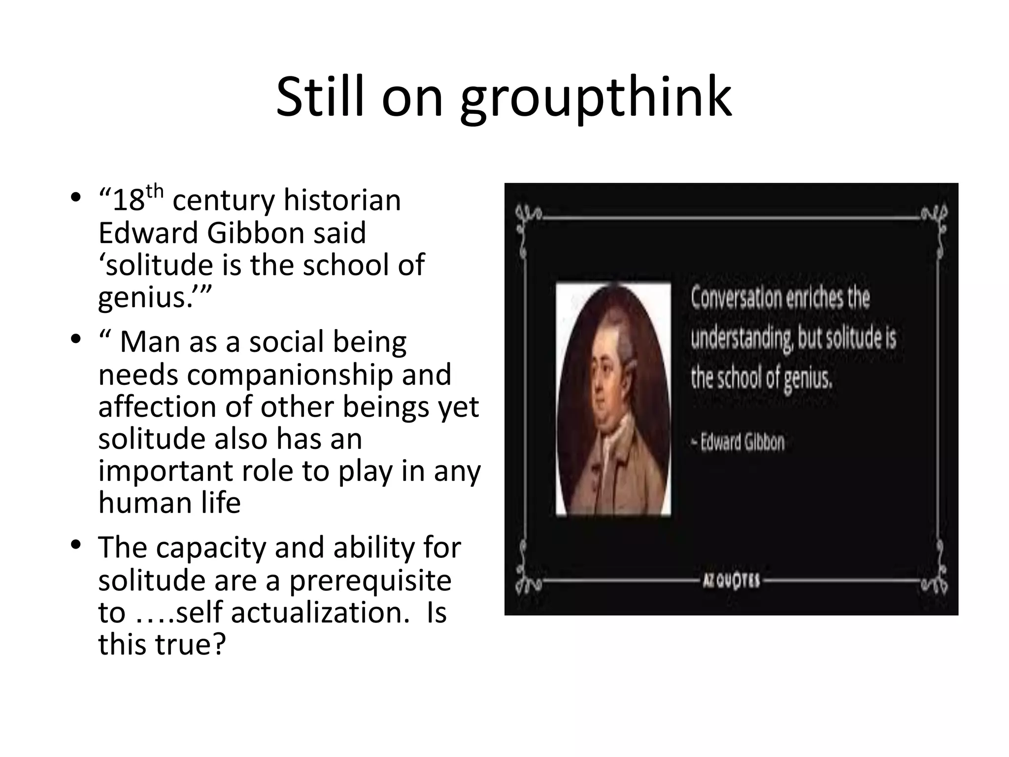 Still on groupthink
• “18th
century historian
Edward Gibbon said
‘solitude is the school of
genius.’”
• “ Man as a social being
needs companionship and
affection of other beings yet
solitude also has an
important role to play in any
human life
• The capacity and ability for
solitude are a prerequisite
to ….self actualization. Is
this true?
 