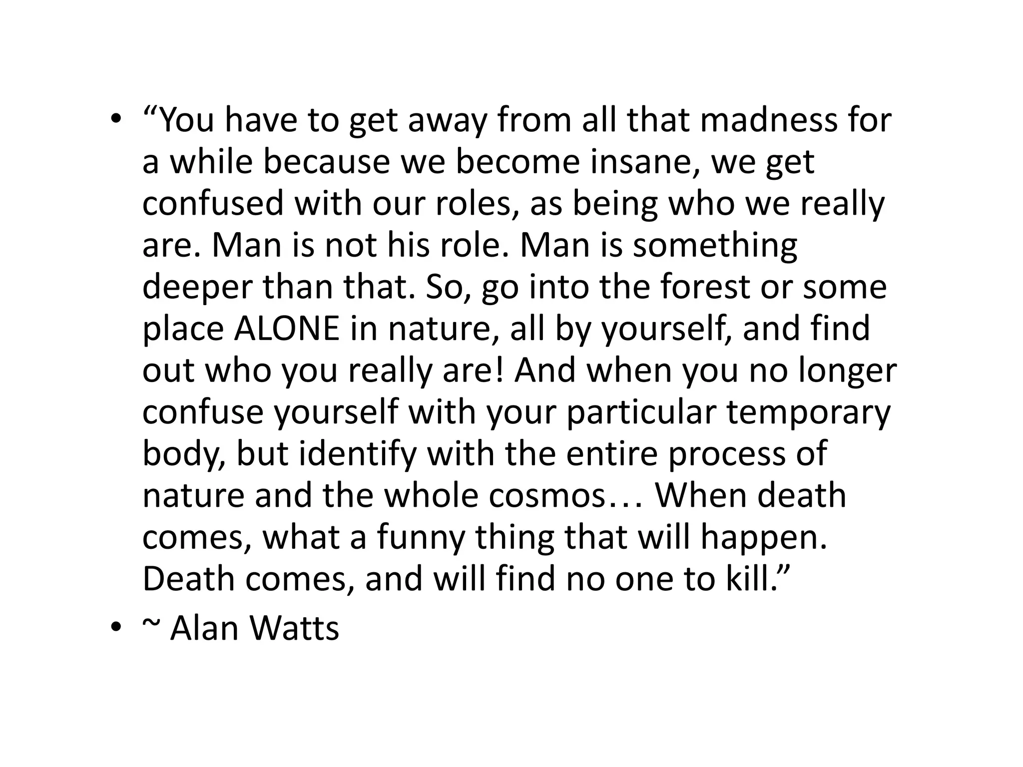 • “You have to get away from all that madness for
a while because we become insane, we get
confused with our roles, as being who we really
are. Man is not his role. Man is something
deeper than that. So, go into the forest or some
place ALONE in nature, all by yourself, and find
out who you really are! And when you no longer
confuse yourself with your particular temporary
body, but identify with the entire process of
nature and the whole cosmos… When death
comes, what a funny thing that will happen.
Death comes, and will find no one to kill.”
• ~ Alan Watts
 