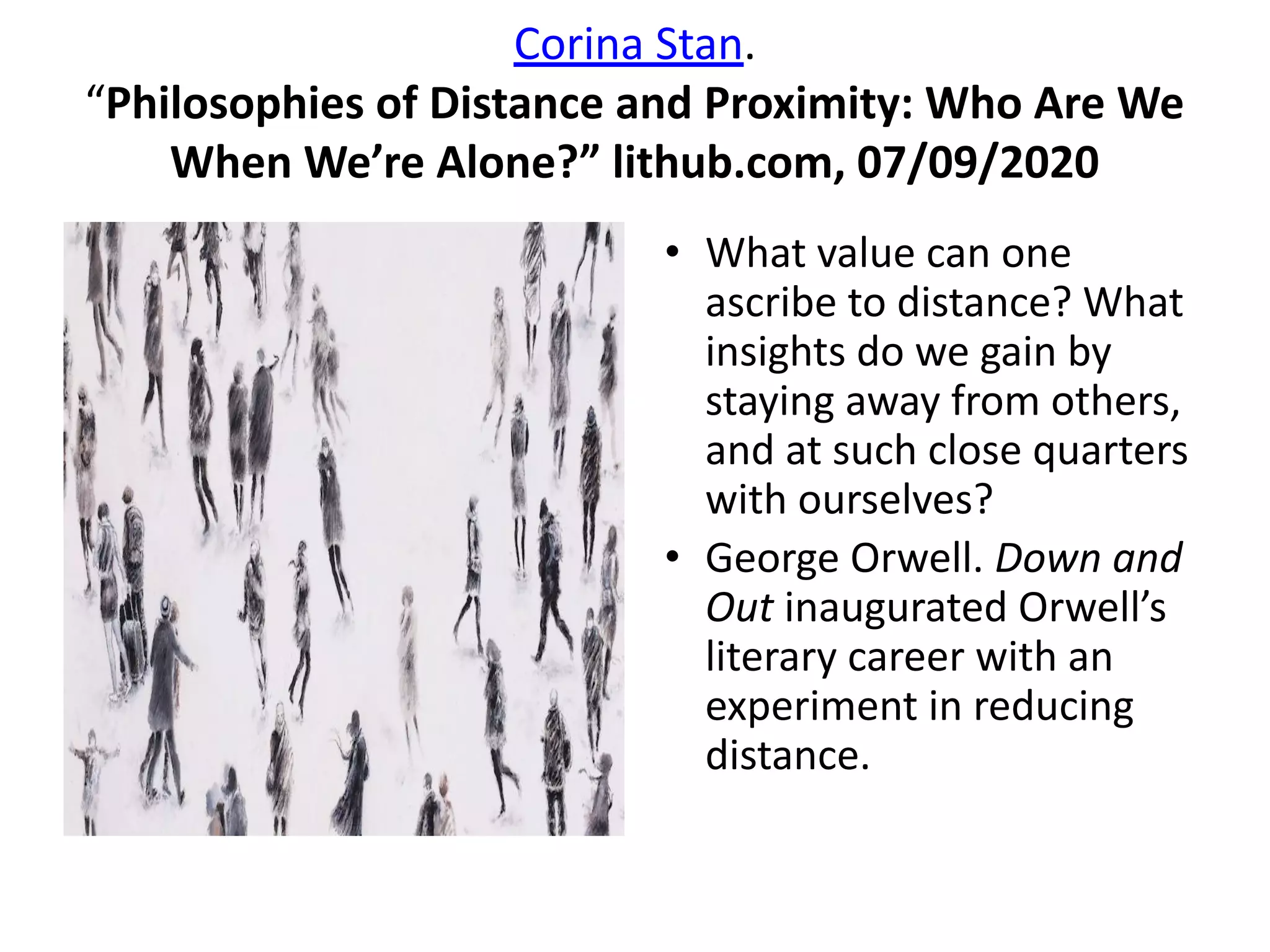 Corina Stan.
“Philosophies of Distance and Proximity: Who Are We
When We’re Alone?” lithub.com, 07/09/2020
• What value can one
ascribe to distance? What
insights do we gain by
staying away from others,
and at such close quarters
with ourselves?
• George Orwell. Down and
Out inaugurated Orwell’s
literary career with an
experiment in reducing
distance.
 