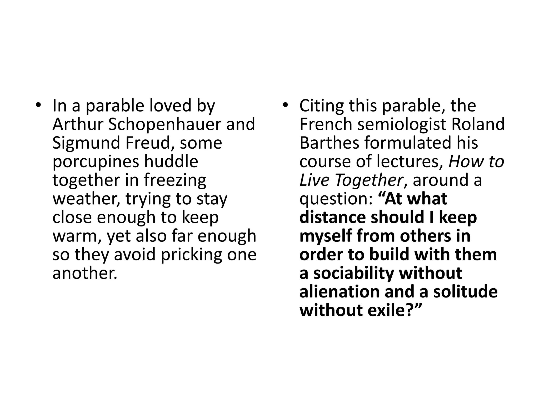 • In a parable loved by
Arthur Schopenhauer and
Sigmund Freud, some
porcupines huddle
together in freezing
weather, trying to stay
close enough to keep
warm, yet also far enough
so they avoid pricking one
another.
• Citing this parable, the
French semiologist Roland
Barthes formulated his
course of lectures, How to
Live Together, around a
question: “At what
distance should I keep
myself from others in
order to build with them
a sociability without
alienation and a solitude
without exile?”
 
