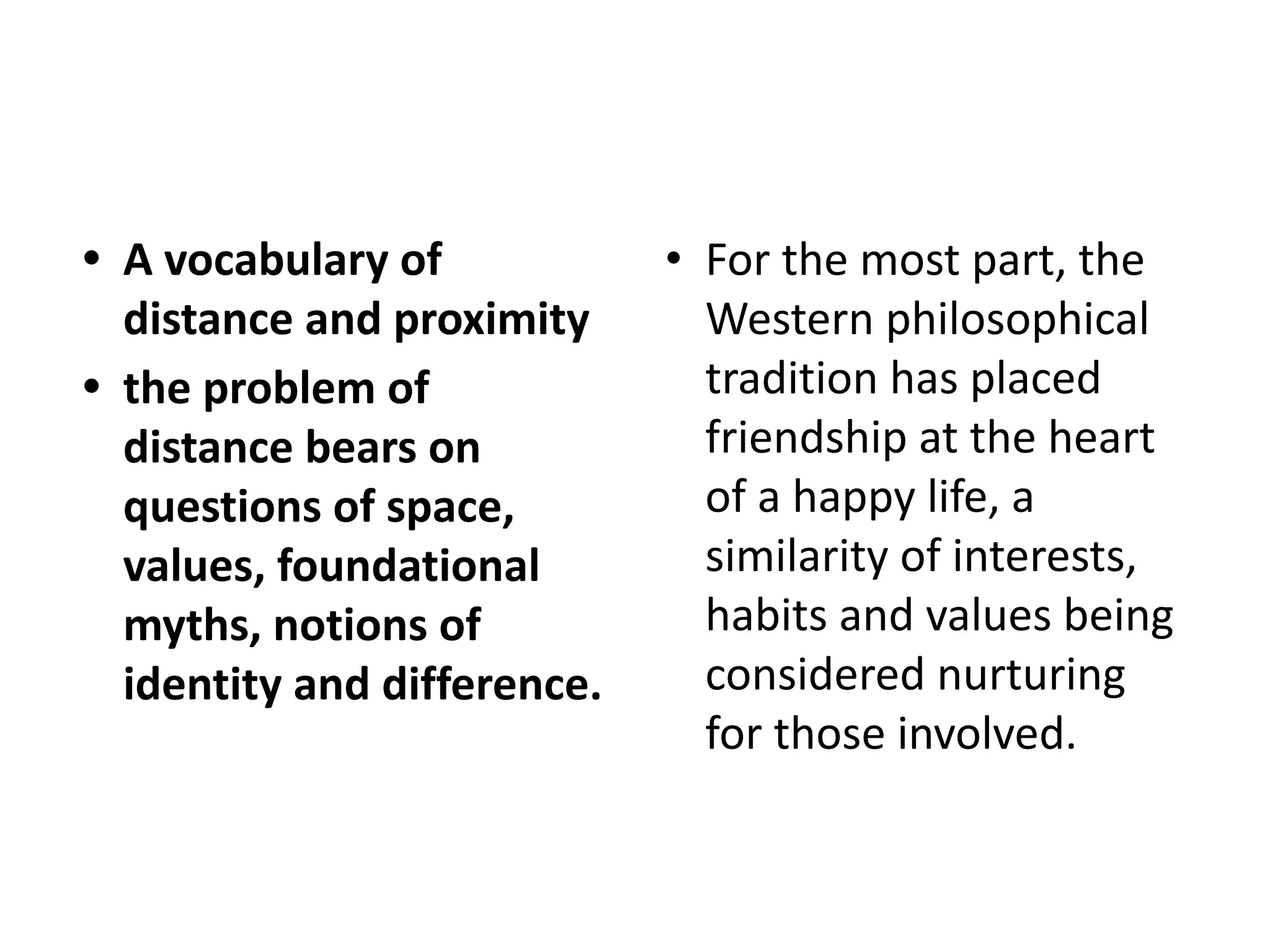 • A vocabulary of
distance and proximity
• the problem of
distance bears on
questions of space,
values, foundational
myths, notions of
identity and difference.
• For the most part, the
Western philosophical
tradition has placed
friendship at the heart
of a happy life, a
similarity of interests,
habits and values being
considered nurturing
for those involved.
 