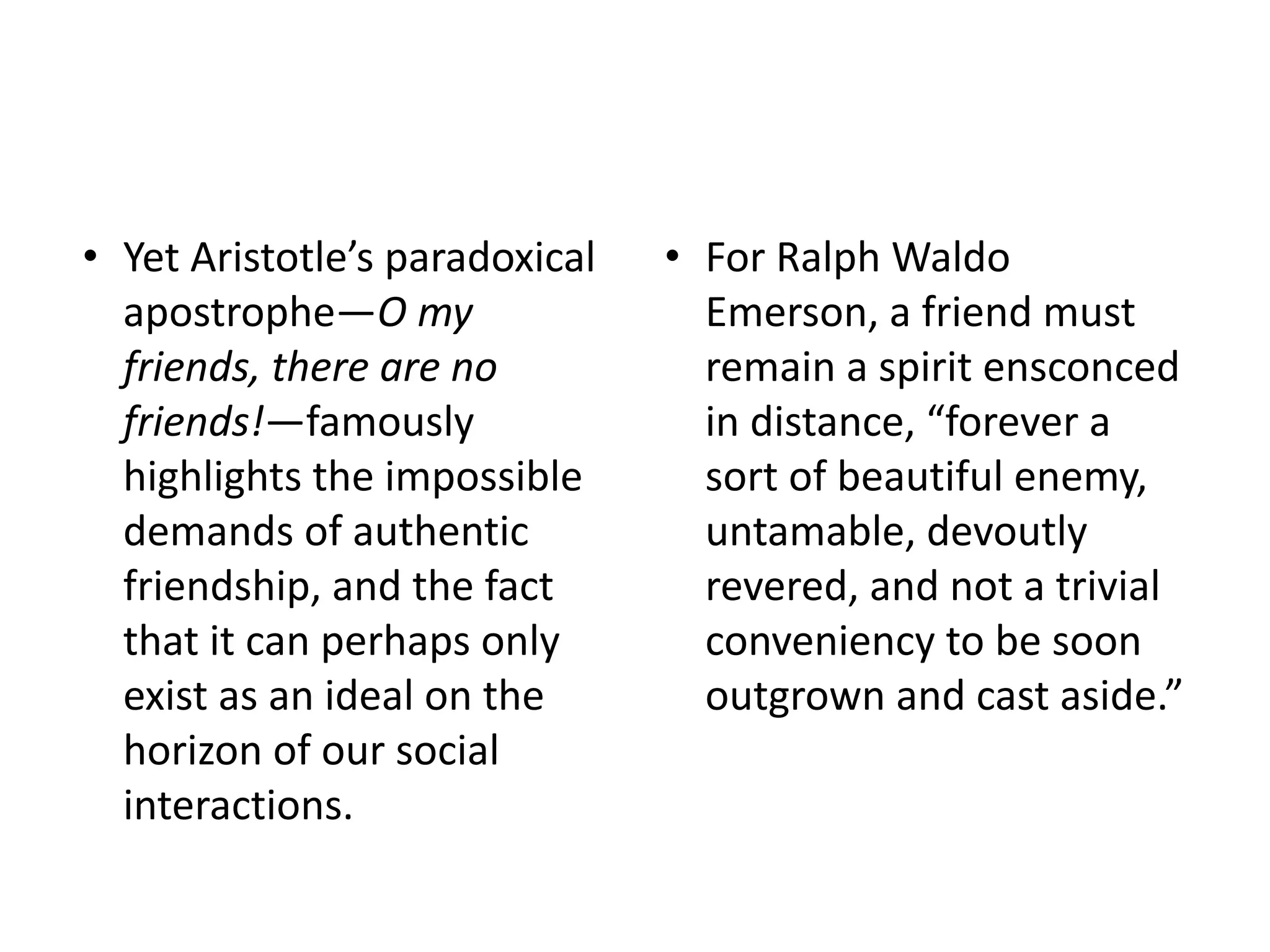 • Yet Aristotle’s paradoxical
apostrophe—O my
friends, there are no
friends!—famously
highlights the impossible
demands of authentic
friendship, and the fact
that it can perhaps only
exist as an ideal on the
horizon of our social
interactions.
• For Ralph Waldo
Emerson, a friend must
remain a spirit ensconced
in distance, “forever a
sort of beautiful enemy,
untamable, devoutly
revered, and not a trivial
conveniency to be soon
outgrown and cast aside.”
 