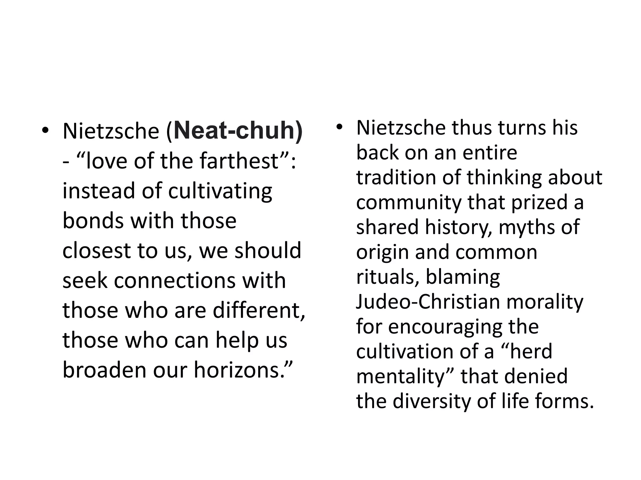 • Nietzsche (Neat-chuh)
- “love of the farthest”:
instead of cultivating
bonds with those
closest to us, we should
seek connections with
those who are different,
those who can help us
broaden our horizons.”
• Nietzsche thus turns his
back on an entire
tradition of thinking about
community that prized a
shared history, myths of
origin and common
rituals, blaming
Judeo-Christian morality
for encouraging the
cultivation of a “herd
mentality” that denied
the diversity of life forms.
 