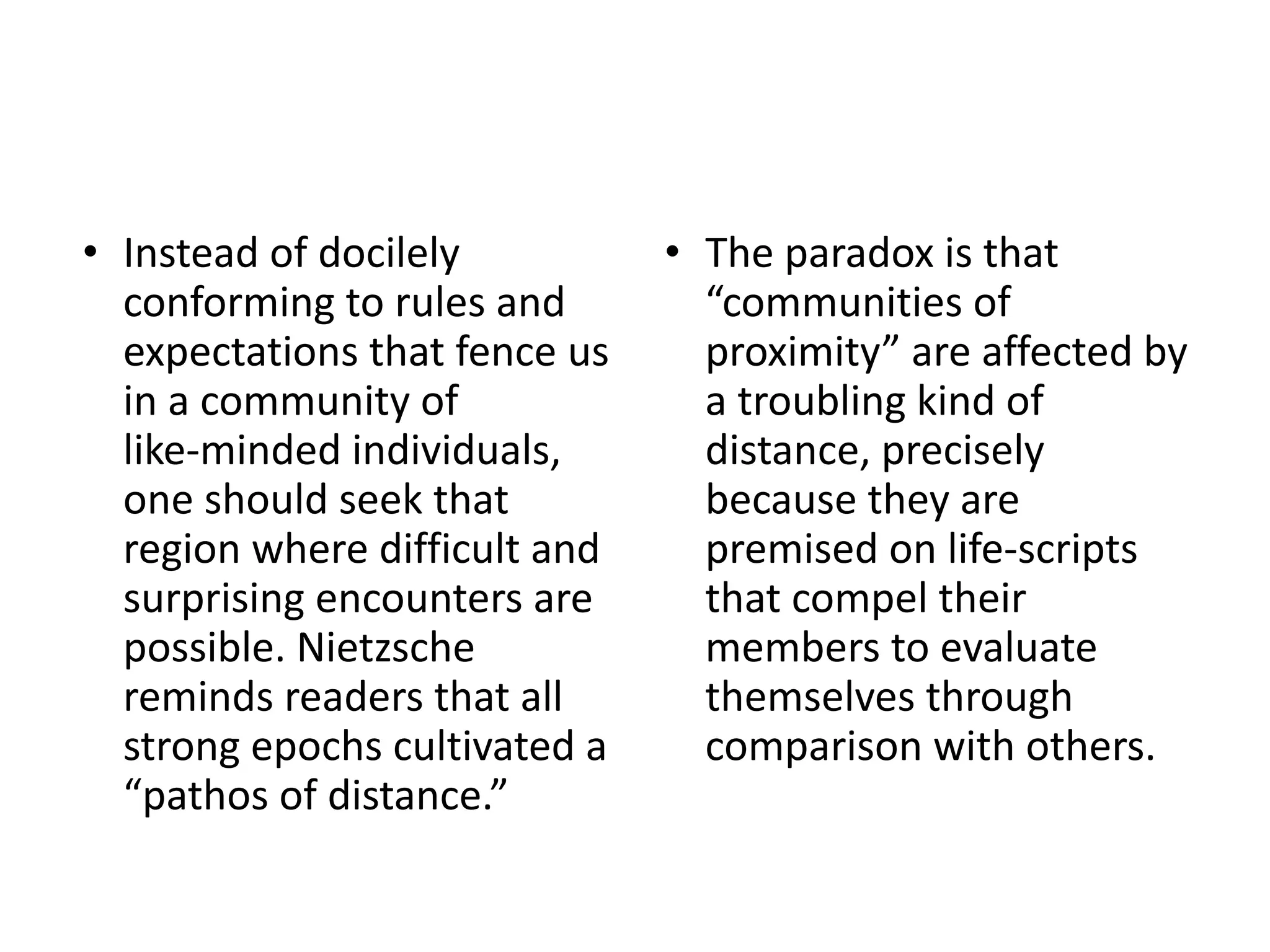 • Instead of docilely
conforming to rules and
expectations that fence us
in a community of
like-minded individuals,
one should seek that
region where difficult and
surprising encounters are
possible. Nietzsche
reminds readers that all
strong epochs cultivated a
“pathos of distance.”
• The paradox is that
“communities of
proximity” are affected by
a troubling kind of
distance, precisely
because they are
premised on life-scripts
that compel their
members to evaluate
themselves through
comparison with others.
 