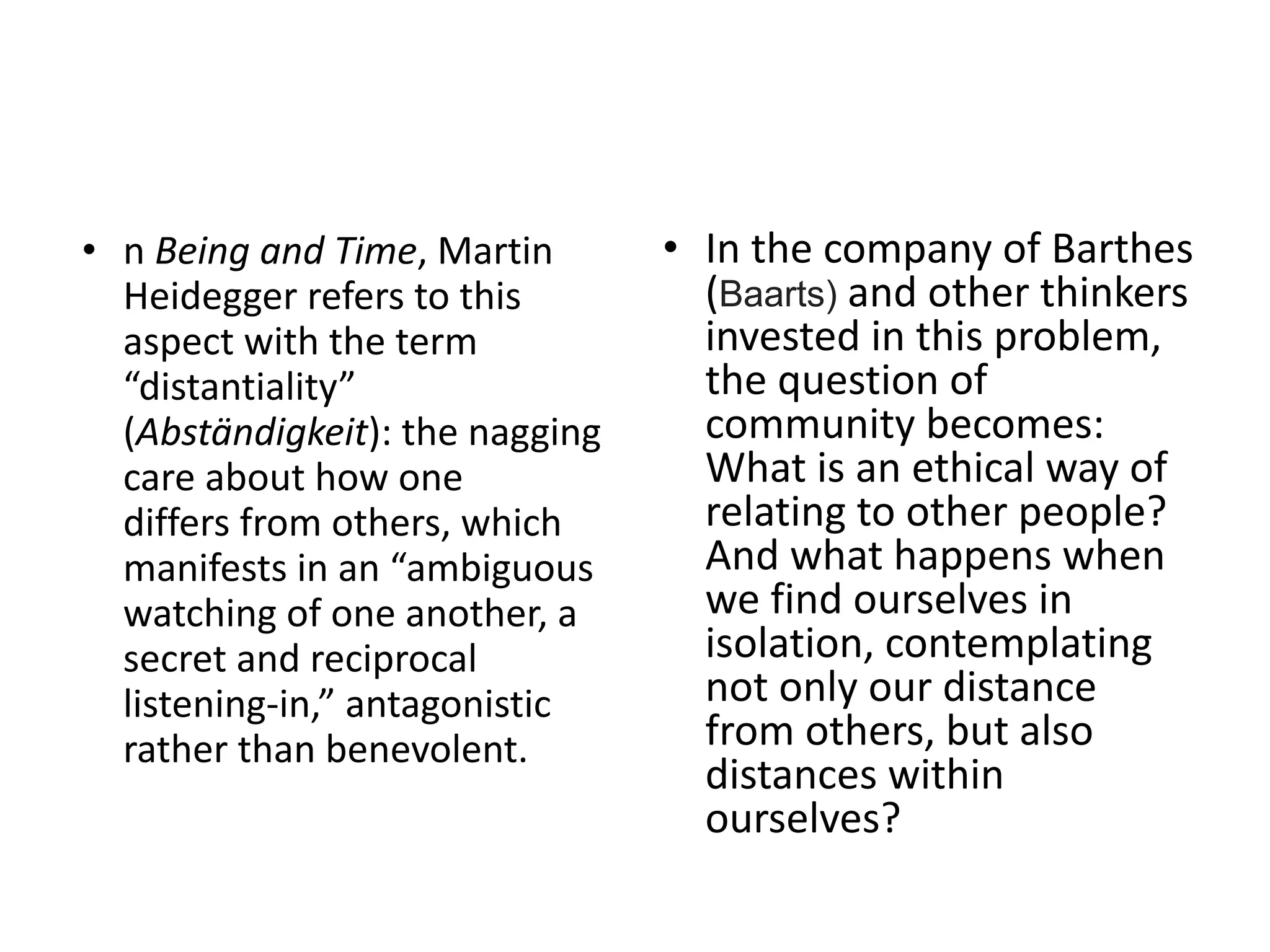 • n Being and Time, Martin
Heidegger refers to this
aspect with the term
“distantiality”
(Abständigkeit): the nagging
care about how one
differs from others, which
manifests in an “ambiguous
watching of one another, a
secret and reciprocal
listening-in,” antagonistic
rather than benevolent.
• In the company of Barthes
(Baarts) and other thinkers
invested in this problem,
the question of
community becomes:
What is an ethical way of
relating to other people?
And what happens when
we find ourselves in
isolation, contemplating
not only our distance
from others, but also
distances within
ourselves?
 