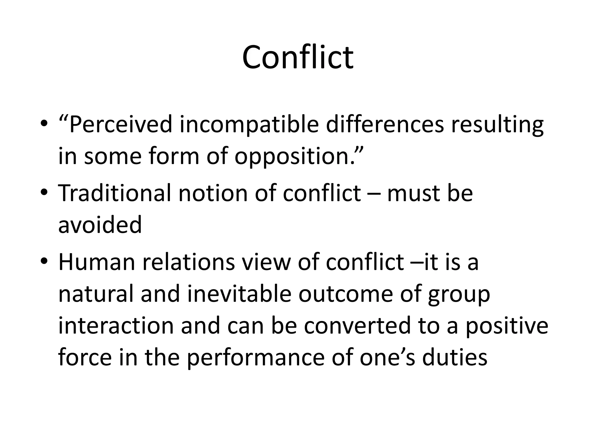 Conflict
• “Perceived incompatible differences resulting
in some form of opposition.”
• Traditional notion of conflict – must be
avoided
• Human relations view of conflict –it is a
natural and inevitable outcome of group
interaction and can be converted to a positive
force in the performance of one’s duties
 