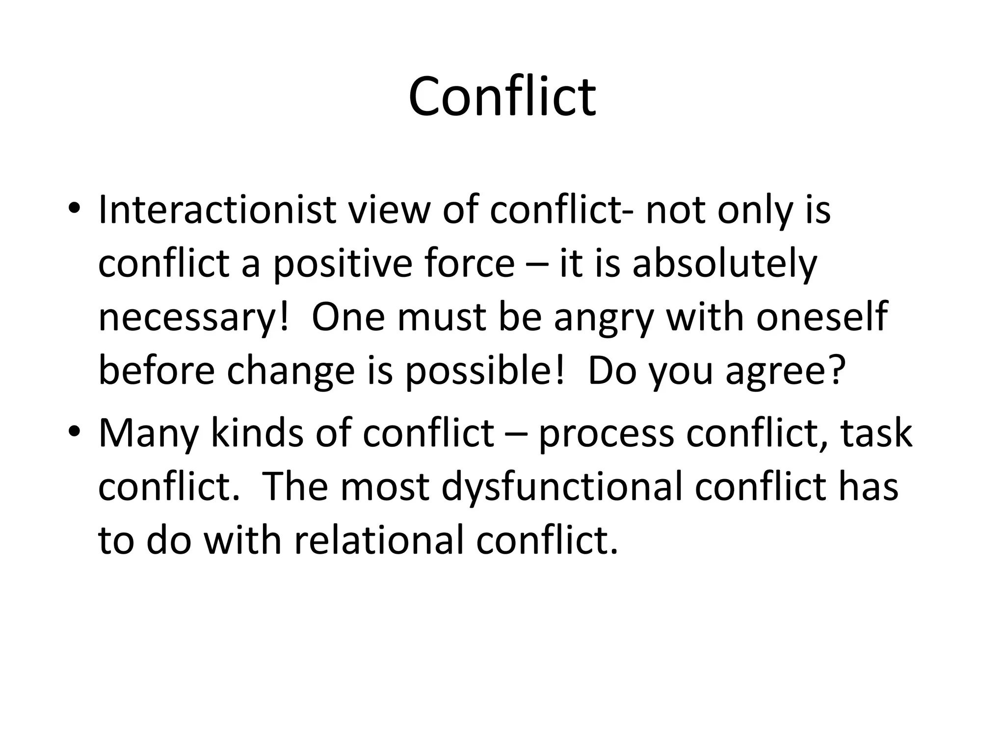 Conflict
• Interactionist view of conflict- not only is
conflict a positive force – it is absolutely
necessary! One must be angry with oneself
before change is possible! Do you agree?
• Many kinds of conflict – process conflict, task
conflict. The most dysfunctional conflict has
to do with relational conflict.
 