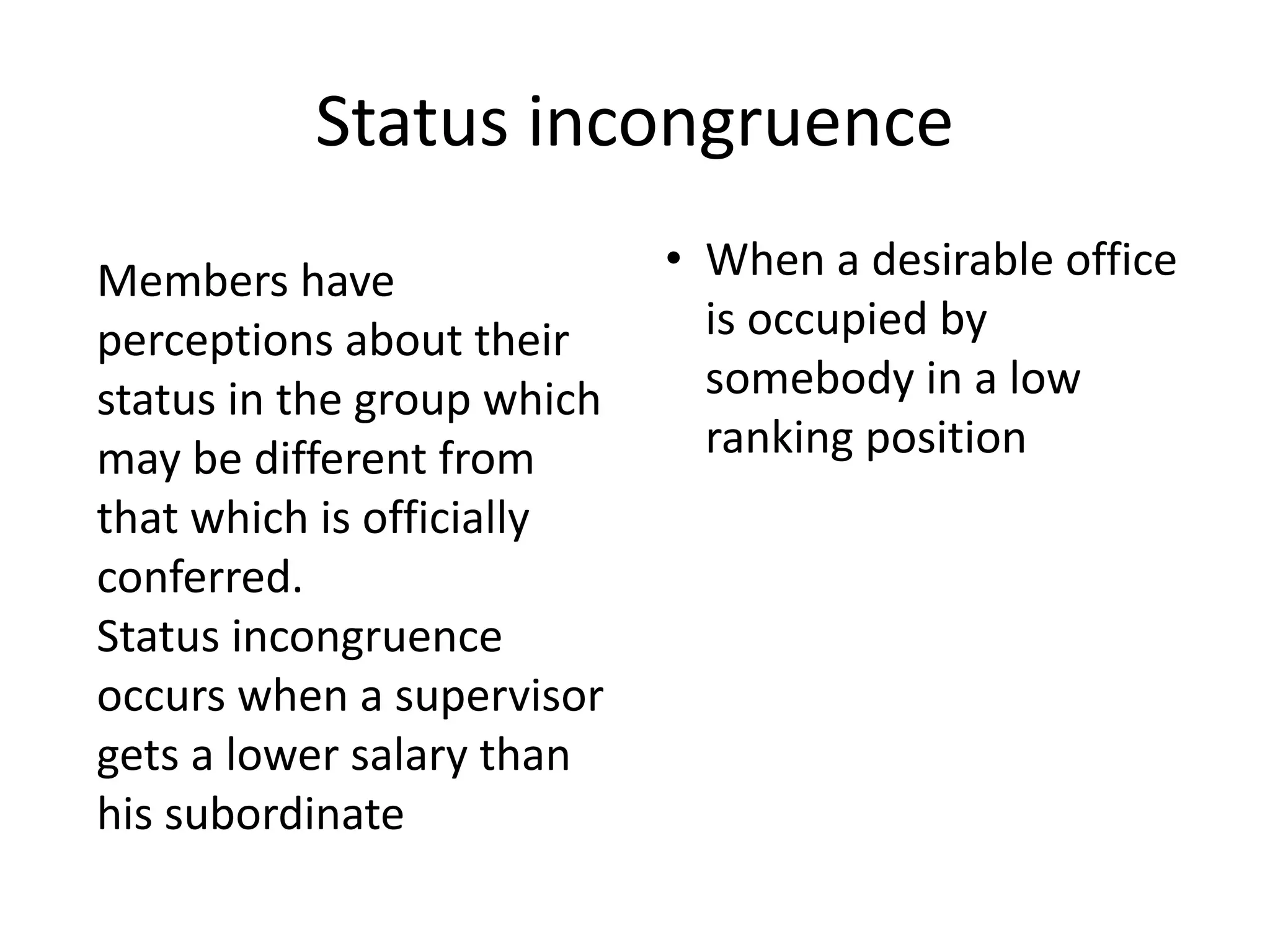 Status incongruence
• When a desirable office
is occupied by
somebody in a low
ranking position
Members have
perceptions about their
status in the group which
may be different from
that which is officially
conferred.
Status incongruence
occurs when a supervisor
gets a lower salary than
his subordinate
 