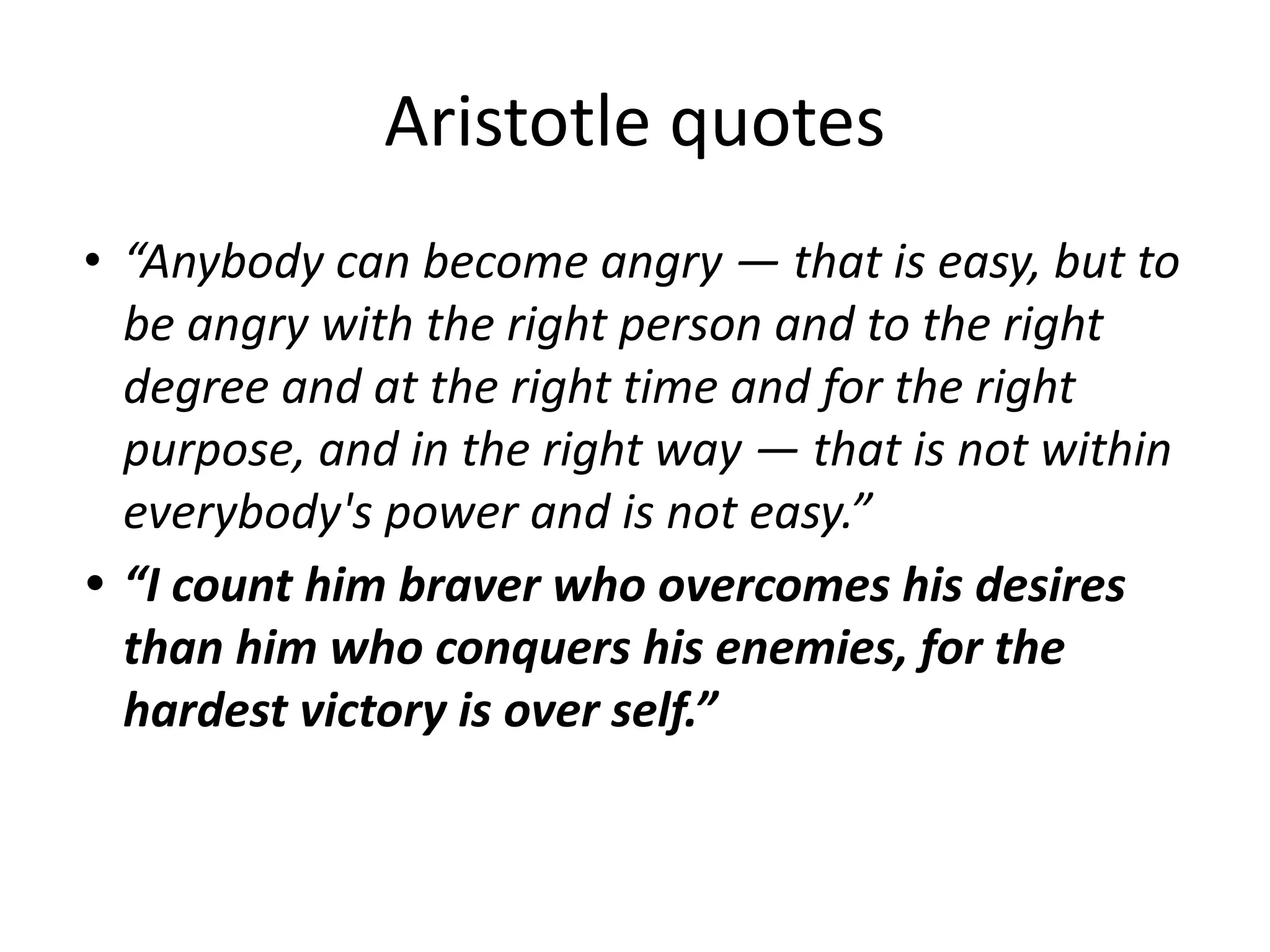 Aristotle quotes
• “Anybody can become angry — that is easy, but to
be angry with the right person and to the right
degree and at the right time and for the right
purpose, and in the right way — that is not within
everybody's power and is not easy.”
• “I count him braver who overcomes his desires
than him who conquers his enemies, for the
hardest victory is over self.”
 