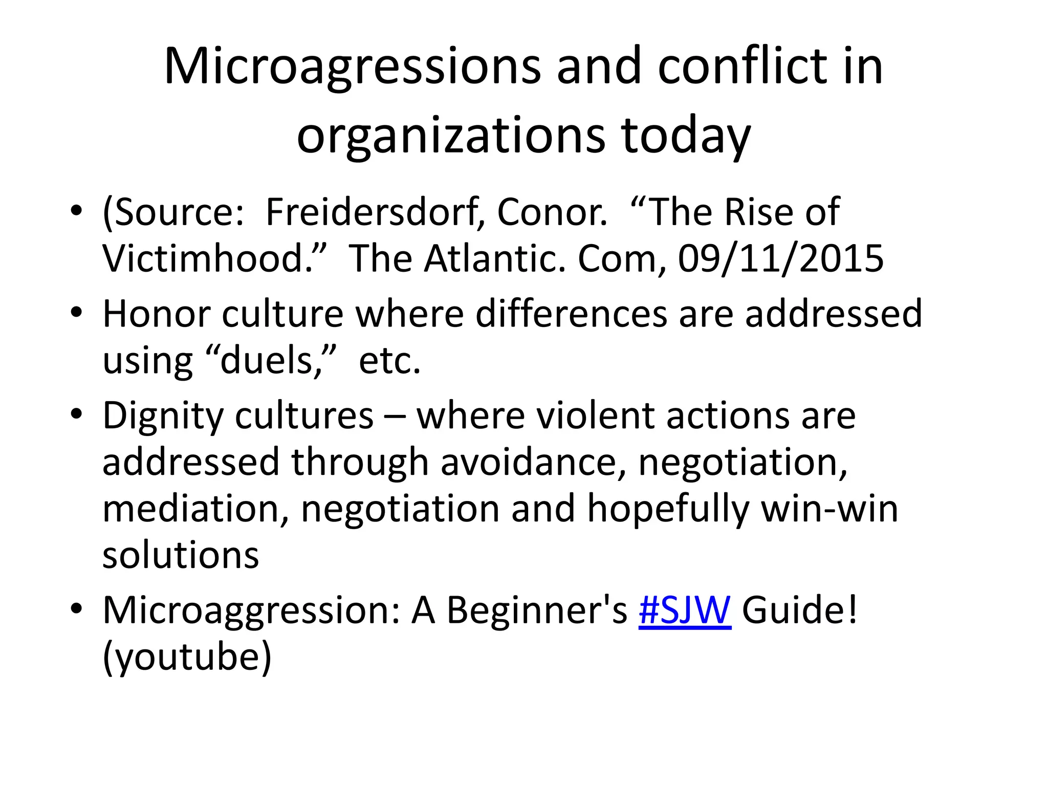 Microagressions and conflict in
organizations today
• (Source: Freidersdorf, Conor. “The Rise of
Victimhood.” The Atlantic. Com, 09/11/2015
• Honor culture where differences are addressed
using “duels,” etc.
• Dignity cultures – where violent actions are
addressed through avoidance, negotiation,
mediation, negotiation and hopefully win-win
solutions
• Microaggression: A Beginner's #SJW Guide!
(youtube)
 