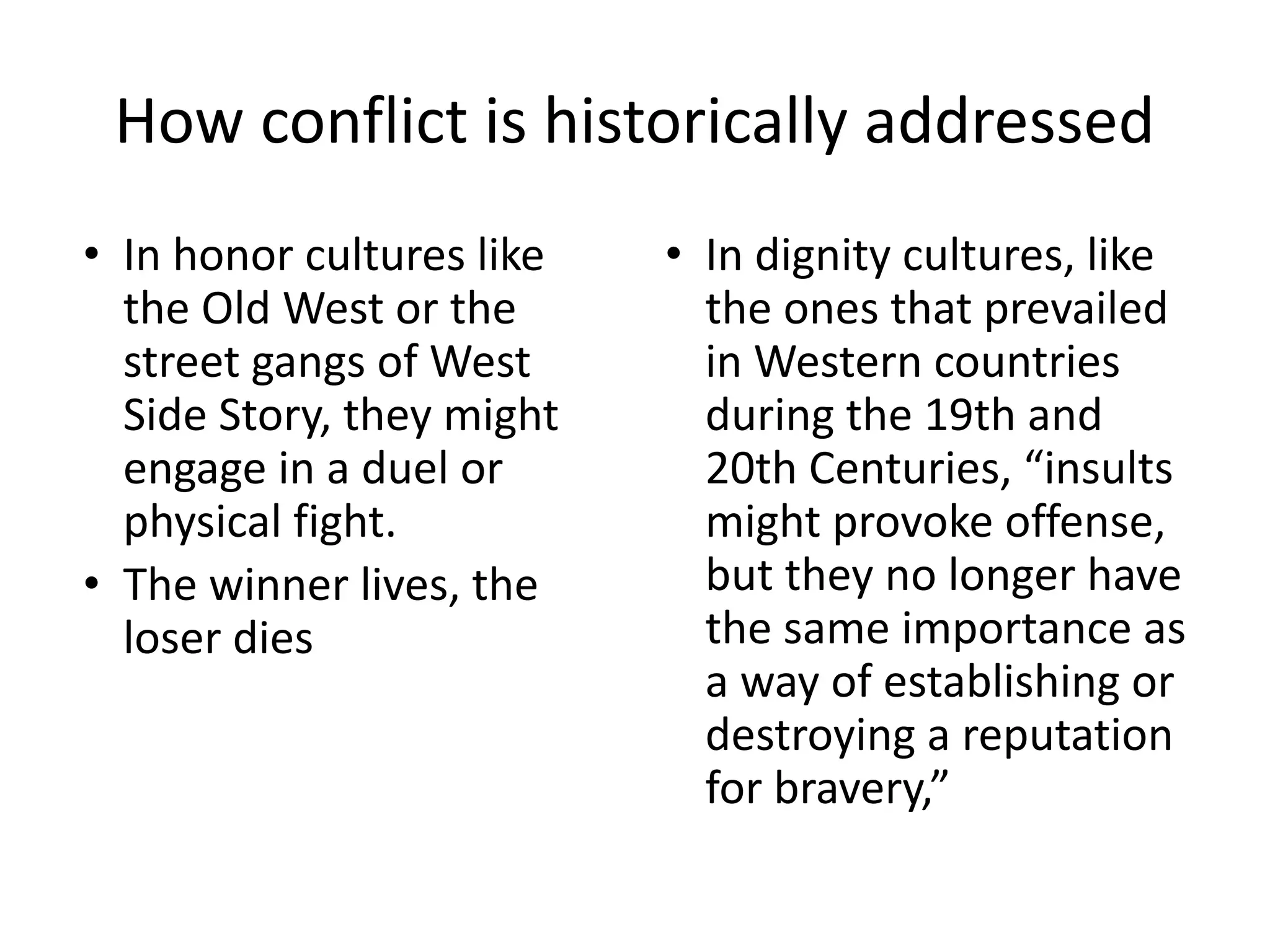 How conflict is historically addressed
• In honor cultures like
the Old West or the
street gangs of West
Side Story, they might
engage in a duel or
physical fight.
• The winner lives, the
loser dies
• In dignity cultures, like
the ones that prevailed
in Western countries
during the 19th and
20th Centuries, “insults
might provoke offense,
but they no longer have
the same importance as
a way of establishing or
destroying a reputation
for bravery,”
 