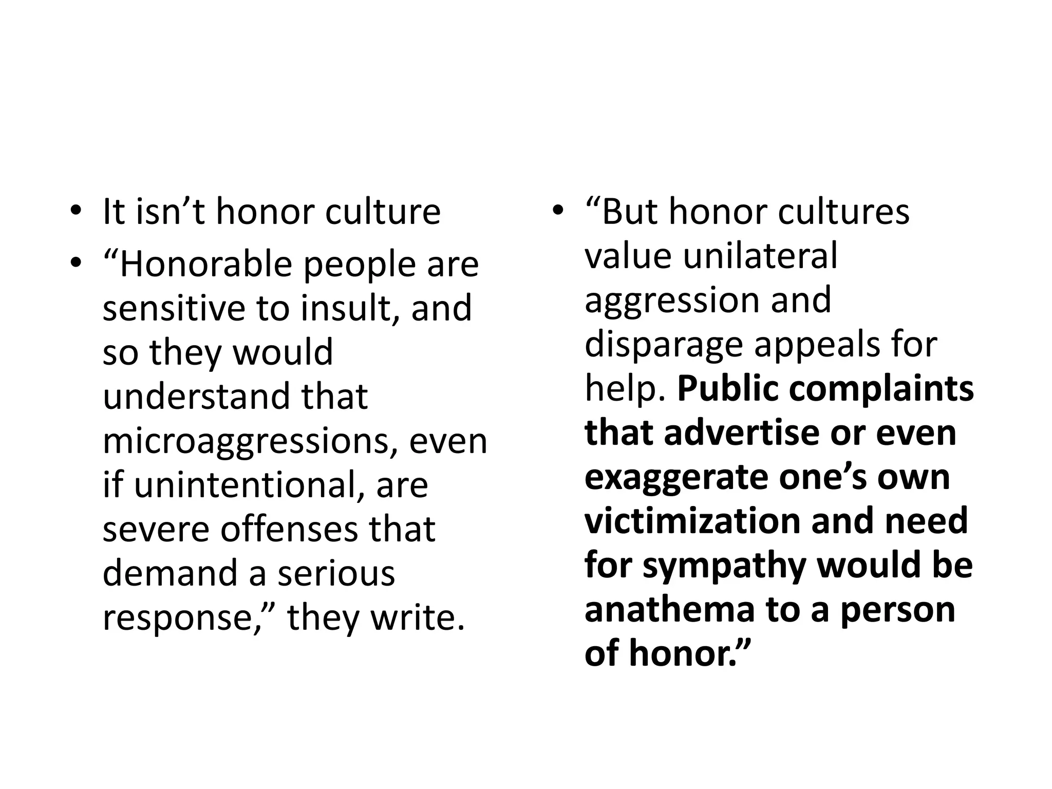 • It isn’t honor culture
• “Honorable people are
sensitive to insult, and
so they would
understand that
microaggressions, even
if unintentional, are
severe offenses that
demand a serious
response,” they write.
• “But honor cultures
value unilateral
aggression and
disparage appeals for
help. Public complaints
that advertise or even
exaggerate one’s own
victimization and need
for sympathy would be
anathema to a person
of honor.”
 