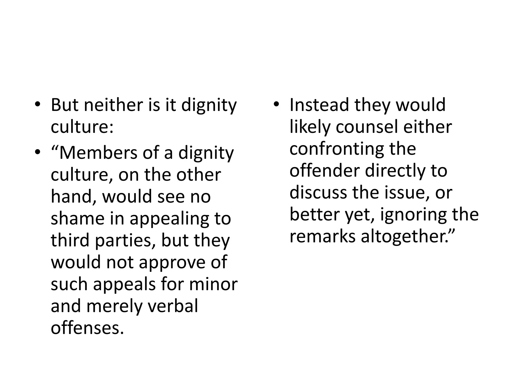 • But neither is it dignity
culture:
• “Members of a dignity
culture, on the other
hand, would see no
shame in appealing to
third parties, but they
would not approve of
such appeals for minor
and merely verbal
offenses.
• Instead they would
likely counsel either
confronting the
offender directly to
discuss the issue, or
better yet, ignoring the
remarks altogether.”
 