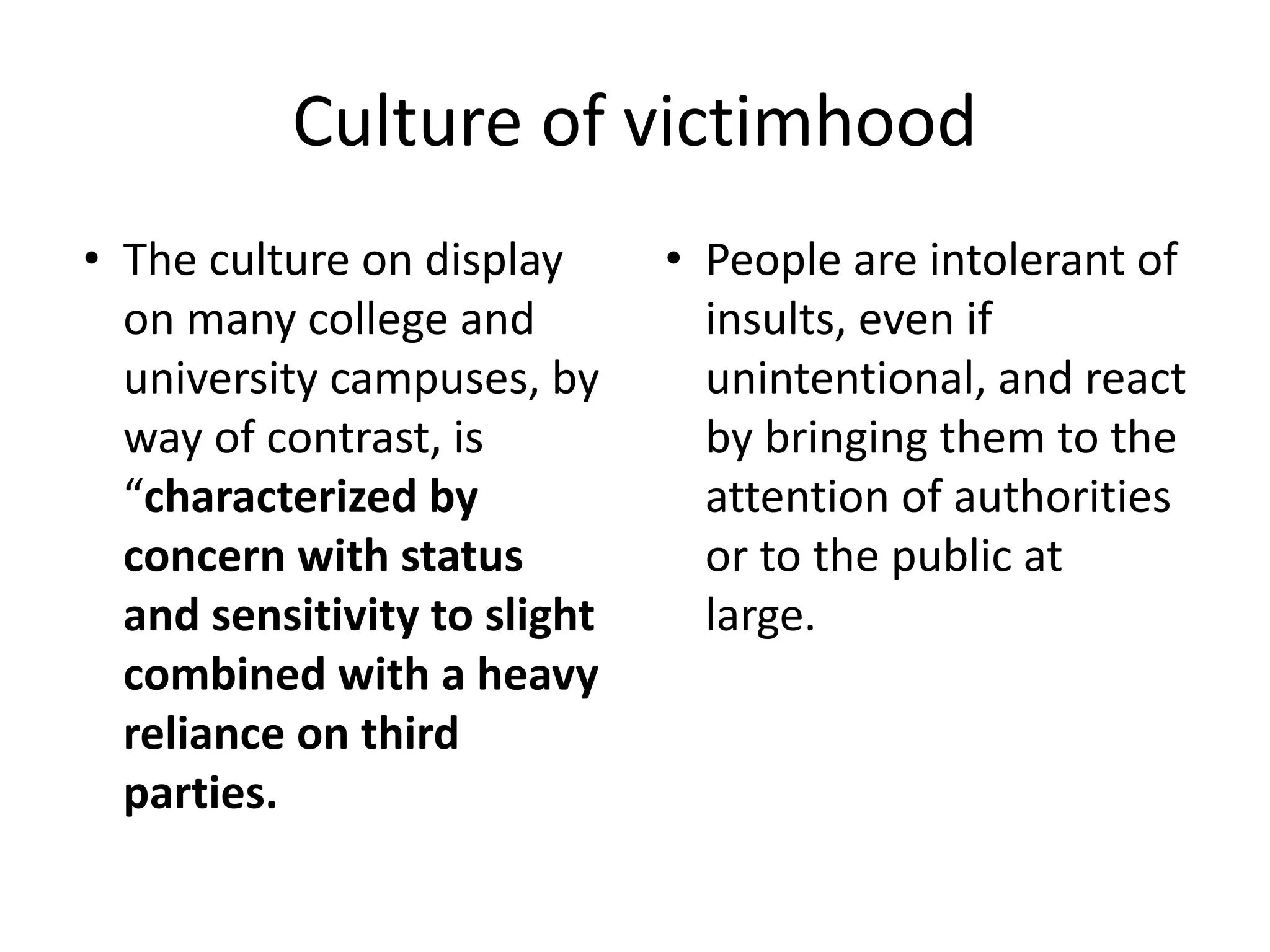 Culture of victimhood
• The culture on display
on many college and
university campuses, by
way of contrast, is
“characterized by
concern with status
and sensitivity to slight
combined with a heavy
reliance on third
parties.
• People are intolerant of
insults, even if
unintentional, and react
by bringing them to the
attention of authorities
or to the public at
large.
 