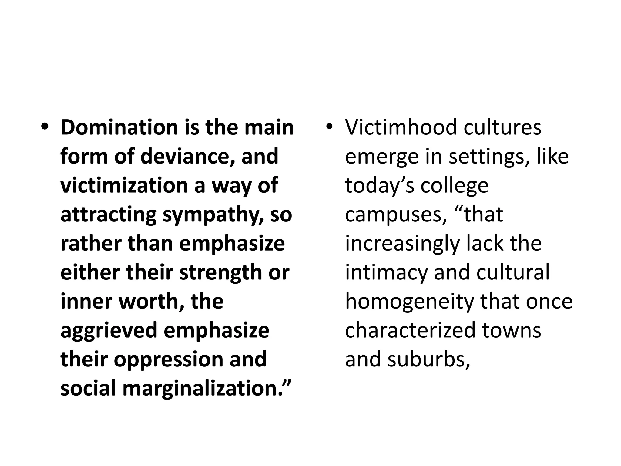 • Domination is the main
form of deviance, and
victimization a way of
attracting sympathy, so
rather than emphasize
either their strength or
inner worth, the
aggrieved emphasize
their oppression and
social marginalization.”
• Victimhood cultures
emerge in settings, like
today’s college
campuses, “that
increasingly lack the
intimacy and cultural
homogeneity that once
characterized towns
and suburbs,
 